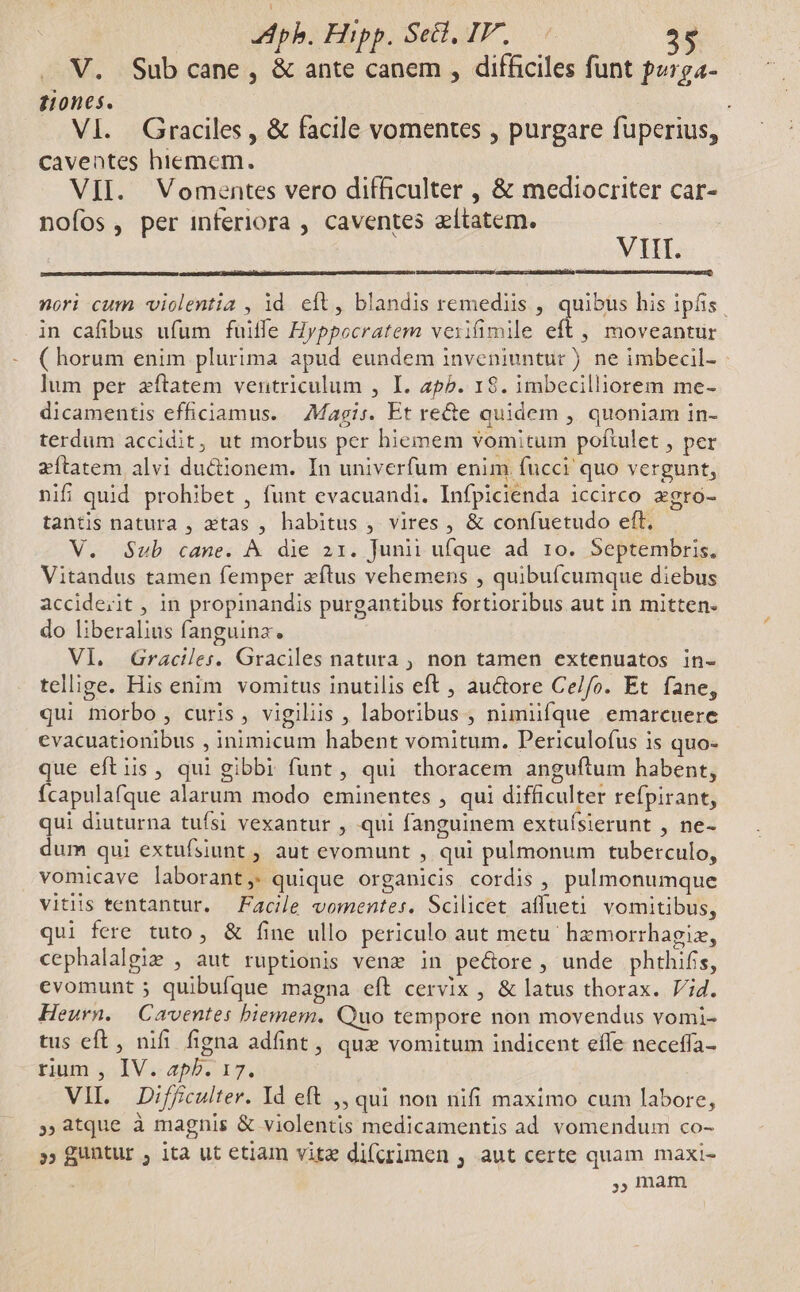 V. Subcane, &amp; ante canem , difficiles funt porga- Hone. | . VI. Graciles , &amp; facile vomentes , purgare fuperius, caventes hiemem. In VII. Vomentes vero difficulter , &amp; mediocriter car- nofos, per inferiora , caventes aítatem. VIIT. nori cum «violentia , id eít, blandis remediis , quibus his ipfis. in cafibus ufum fuitfe Hyppocratem vexifimile eft ,, moveantur ( horum enim plurima apud eundem inveniuntur ) ne imbecil- - lum per zftatem ventriculum , I. zp5. 1$. imbecilliorem me- dicamentis efficiamus. Magis. Et re&amp;e quidem , quoniam in- terdum accidit, ut morbus per hiemem vomitum poftulet , per efítatem alvi du&amp;ionem. In univerfum enim fucci quo vergunt, nifi quid prohibet , funt evacuandi. Infpicienda iccirco xgro- tantis natura , xtas , habitus , vires, &amp; confuetudo eft, V. Sub cane. À die 21. Junii ufque ad ro. Septembris. Vitandus tamen femper zftus vehemens , quibufcumque diebus acciderit , in propinandis purgantibus fortioribus aut in mitten- do liberalius fanguinz. | VI. QGraciles. Graciles natura , non tamen extenuatos in- tellige. His enim vomitus inutilis eft , auctore Ce/fo. Et fane, qui morbo , curis, vigiliis , laboribus , nimiifque emarcuere cvacuationibus , inimicum habent vomitum. Periculofus is quo- que eftis, qui gibbi funt , qui thoracem anguftum habent, ícapulafque alarum modo eminentes , qui difficulter refpirant, qui diuturna tufsi vexantur , qui fanguinem extuísierunt , ne- dum qui extufsiunt , aut evomunt , qui pulmonum tuberculo, vomicave laborant, quique organicis cordis , pulmonumque vitiis tentantur. Facile vomentes. Scilicet affueti vomitibus, qui fere tuto, &amp; fine ullo periculo aut metu. hzmorrhagiz, cephalalgie , aut ruptionis venz in pe&amp;ore, unde phthifis, evomunt ; quibufque magna eft cervix , &amp; latus thorax. Vid. Heurn. Caventes biemem. Quo tempore non movendus vomi- tus eft, nifi figna adfint , quz vomitum indicent effe neceffa- rium , IV. apb. 17. VII. Difficulter. Id eft ,, qui non nifi maximo cum labore, »,atque à magnis &amp; violentis medicamentis ad vomendum co- » guntur , ita ut etiam vite di(rimen , aut certe quam maxi- | , mam