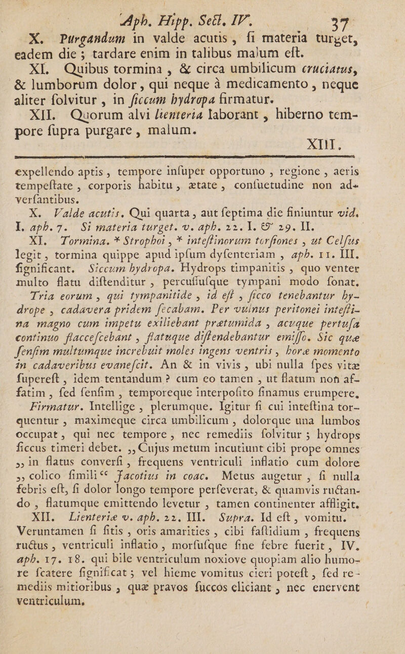 pb. Hipp. Sedl, IV. : | X. Purgandum in valde acuüs , fi materia turyet, eadem die ; tardare enim in talibus maium elt. XI. Quibus tormina , & circa umbilicum ezaciatus, & lumborum dolor , qui neque à medicamento , neque aliter folvitur , in ffecum bydropa firmatur. XII. Quorum alvi [ienteria laborant , hiberno tem- ore fupra purgare , malum. qoe: XII. expellendo aptis , tempore infuper opportuno , regione , aeris tempeftate , corporis habitu , atate, confuetudine non ad. verfantibus. s X. Valde acutis, Qui quarta , aut feptima die finiuntur vid. 1. 2pb.7.' Si inateria turget. v. apb. 1314 1l. 69 29. Ht. XI. Tormina. * Strophoi , * inteflinorum torffones , ut Celfus legit, tormina quippe apud ipfum dyfenteriam , aph. 11. III. fignificant. Siccum bydropa. Hydrops timpanitis , quo venter multo flatu diftenditur , percufíufque tympani modo fonat. Tria eorum , qui tympanitide , id eff , ficco tenebantur. by- drope , cadavera pridem fecabam. Per vulnus peritonei inteffi- na magno cum impetu exiliebant pretumida , acuque pertufa continuo flaccefcebant , flatuque diflendebantur emiffo. Sic quee fenfrm multumque increbuit moles ingens ventris , bore momento in cadaveribus evanefcit. An & in vivis , ubi nulla fpes vitz fupereft , idem tentandum ? cum eo tamen , ut flatum noh af- fatim , fed fenfim , temporeque interpofito finamus erumpere, Firmatur. Intellige , plerumque. Igitur fi cui inteftina tor- quentur , maximeque circa umbilicum , dolorque una lumbos occupat, qui nec tempore , nec remediis folvitur ; hydrops ficcus timeri debet. ;, Cujus metum incutiunt cibi prope omnes » in flatus converfi, frequens ventriculi inflatio cum dolore ,»,colico fimilif* facotius in coac. Metus augetur , fi nulla febris eft, fi dolor longo tempore perfeverat, & quamvis ructan- do , flatumque emittendo levetur , tamen conünenter affligit. XII. Lzenterie v. apb. 22. IIl. Supra. Id eft, vomitu. Veruntamen fi fitis , oris amarities , cibi faflidium , frequens ru&us , ventriculi inflatio , morfufque fine febre fuerit, IV. apb. 17. 18. qui bile ventriculum noxiove quopiam alio humo- re fcatere fignificat ; vel hieme vomitus cieri poteft, fed re- medii mitioribus ; qua pravos fuccos eliciant ; nec enervent ventriculum,