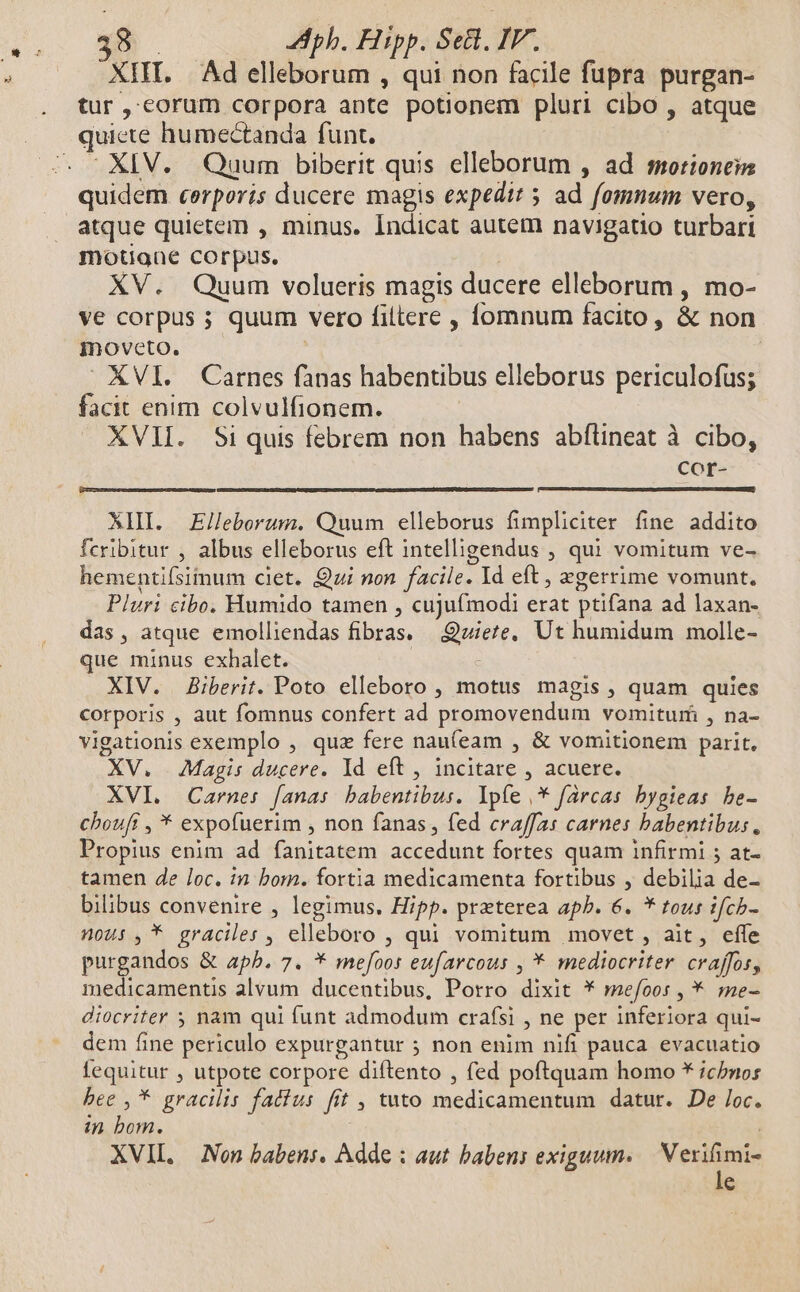 XIII. Ad elleborum , qui non facile fupra purgan- tur, corum corpora ante potionem pluri cibo , atque quiete humectanda funt. - XIV. Quum biberit quis elleborum , ad ssotioneim quidem cerporis ducere magis expedit 5 ad fomnum vero, atque quietem , minus. Indicat autem navigatio turbari motigne corpus. XV. Quum volueris magis ducere elleborum , mo- ve corpus ; quum vero filtere , íomnum facito, &amp; non moveto. XVI. Carnes fanas habentibus elleborus periculofus; facit enim colvulfionem. XVII. Si quis febrem non habens abfüineat à cibo, Cor- XHI. Elleborum. Quum elleborus fimpliciter fine addito fcribitur , albus elleborus eft intelligendus ; qui vomitum ve- hementifsiinum ciet. Qui non facile. Id eft , xgerrime vomunt. Pluri cibo. Humido tamen , cujufmodi erat ptifana ad laxan- das, atque emolliendas fibras. —.:Quiete, Ut humidum molle- que minus exhalet. | XIV. JBiberit. Poto elleboro , motus magis , quam quies corporis , aut fomnus confert ad promovendum vomitu , na- vigationis exemplo , quz fere nau(eam , &amp; vomitionem parit. XV. Magis ducere. Id eft , incitare , acuere. XVI. Carnes: [anas babentibus. lpíe ,* farcas bygieas be- chouff , * expofuerim , non fanas, fed craffas carnes babentibus, Propius enim ad fanitatem accedunt fortes quam infirmi ; at- tamen de loc. in bom. fortia medicamenta fortibus , debilia de- bilibus convenire , legimus. Hipp. praterea apb. 6. * tous :fcb- nous ,* graciles , elleboro , qui vomitum movet , ait, effe purgandos &amp; apb. 7. * mefoor eufarcous , * mediocriter. craffos, medicamentis alvum ducentibus, Porro dixit * mefoos , * me- diocriter 5 nam qui funt admodum crafsi , ne per inferiora qui- dem fine periculo expurgantur 5 non enim nifi pauca evacuatio fequitur , utpote corpore diftento , fed poftquam homo * icbnos bee , * gracilis fatius fit , tuto medicamentum datur. De loc. in bom. : XVII. — Non babens. Adde : aut babens exiguum. Venite e