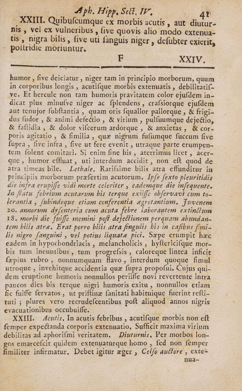 | ta ero. Him Set I. 4t .. XXIII. Quibufcumque ex morbis acutis , aut. diutur- nis , vel ex vulneribus , five quovis alio modo extenua- Us , nigra bilis , five uti fanguis niger , defübter exierit, poitridie moriuntur. F XXIV. HGEGUPNEESSIUESSI OURGEUNSINRGENRLOT GNUCCNGREGEIPDCETUMSO) QXmunmzcn- p . ^: humor , five deiciatur , niger tam in principio morborum, quum in corporibus longis , acutifque morbis extenuatis , debilitatif- ve. Et hercule non tam humoris pravitatem color ejufdem in- dicat plus minufve niger ac fplendens, crafsiorque ejufdem aut tenujor fubftantia , quam oris fquallor pallerque , & frigi- dus fudor , & animi defectio , & virium , pulfuumque deje&io, & faífiidia , & dolor vifcerum ardorque , & anxiétas , & cor- poris agitatio , & fimilia, qux nigrum fufumque fuccum five fupra , five infra , five ut fere evenit , utraque parte erumpen- tem folent comitari. Si enim fine his , aterrimus licet , acer- que , humor effluat, uti interdum accidit, non eft quod de atra timeas bile. Letbale. Rarifsime bilis atra. effunditur in principiis morborum przfertim acutorum. Ipfe fexto pleuritidis die infra erupi/fe vidi morte celeriter , eademque die infequente. In fiatu. febrium acutarum bis terque. exiiffe obfervavt cum to- lerantia , fubindeque. etiam conferentia egrotantium, Tuvenem 20. aunorum dy[enteria cum acuta febre laborantem. extindium 18. morbi die fuiffe memini pofl dejeciionem perquam abundan- tem bilis atre. Évat porro bilis atra fingulis bis in cafibus f'mi- lis nigro fanguini , vel potius liquate pici. Sxpe erumpit hzc eadem in hypochondriacis , melancholicis , hyftericifque mor- bis tum ineuntibus, tum progrefsis , caloreque lintea inficit fzpius rubro , nonnumquam flavo, interdum quoque fimul utroque , invehitque accidentia quz fupra propofui, Cujus qui- dem eruptione humoris nonnullos periiffe novi revertente intra aucos dies bis terque nigri humoris exitu , nonnullos etiam fic fuiffe fervatos , ut priftinz fanitati habituique fuerint refti- tuti ; plures vero recrudefcentibus poft aliquod annos nigris evacuationibus occubuiffe. XXIII. Acutis, In acutis febribus , acutifque morbis non eft femper expectanda corporis extenuatio, Sufficit maxima virium debilitas ad aphorifmi veritatem, | Diuturnis, Per morbos lon- gos emarcefcit quidem extenuaturque homo , fed non femper fimiliter infirmatur, Debet igitur eger , Celfo autfore , exte* nua-