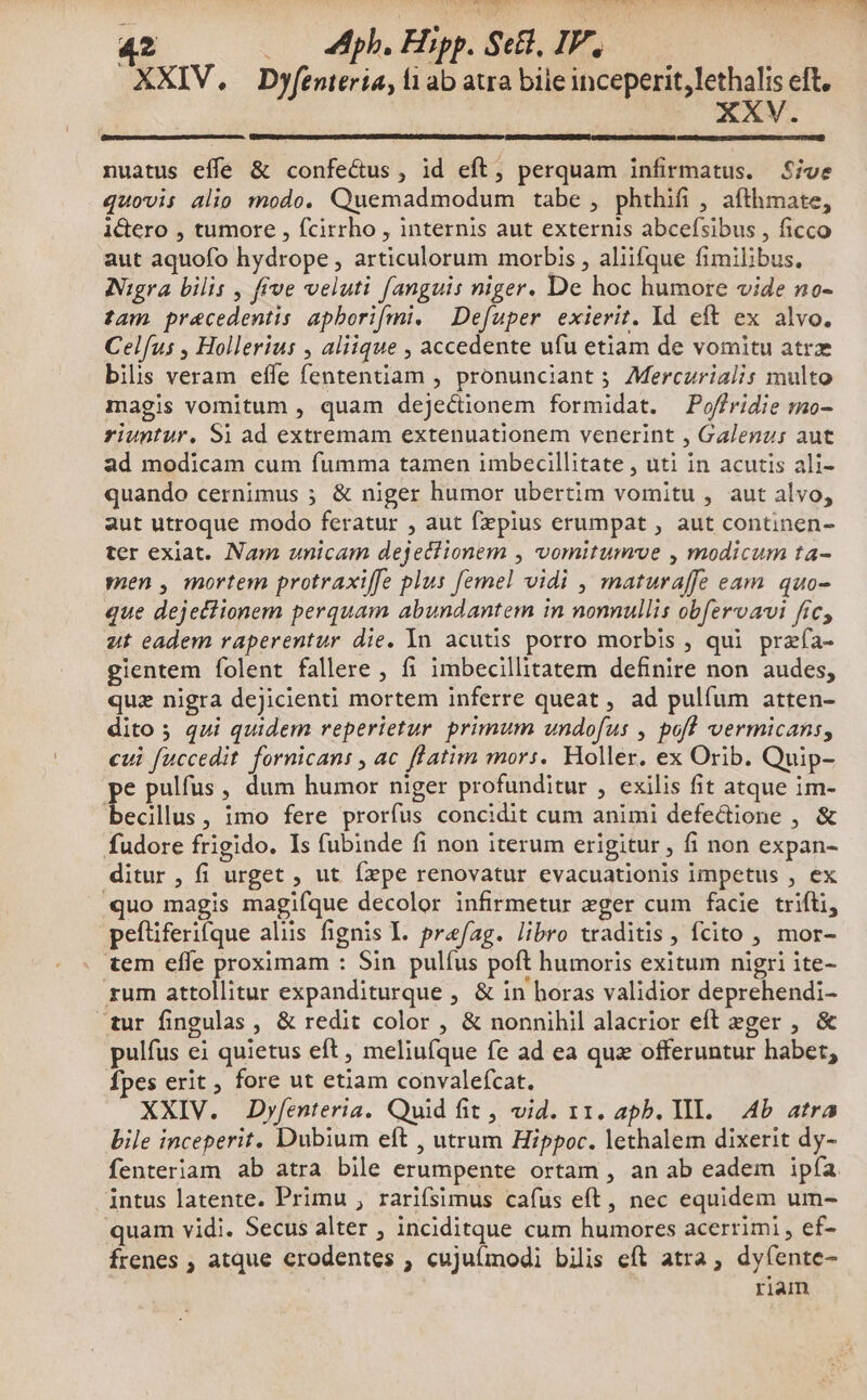 42.000 bp, Hipp. Sel, IV. XXIV. Dyfenteria, l1 ab atra bile inceperit, lethalis eft, XXV. nuatus effe & confectus, id eft, perquam infirmatus. Sive quovis alio modo. Quemadmodum tabe , phthifi , afthmate, i&tero , tumore , fcirrho , internis aut externis abcefsibus , ficco aut aquofo hydrope , articulorum morbis , aliifque fimilibus, Nigra bilis , five veluti fanguis niger. De hoc humore vide no- tam precedentis apborifmi. | Defuper exierit. Id eft ex alvo. Celfus , Hollerius , aliique , accedente ufu etiam de vomitu atrz bils veram effe fententiam , pronunciant ; Mercurialis multo magis vomitum , quam dejectionem formidat. Poffridie mo- riuntur, Si ad extremam extenuationem venerint , Galenz; aut ad modicam cum fumma tamen imbecillitate , uti in acutis ali- quando cernimus ; & niger humor ubertim vomitu , aut alvo, aut utroque modo feratur , aut fzpius erumpat , aut continen- ter exiat. Nam unicam dejediionem , vomitumve , modicum ta- men , mortem protraxiffe plus [emel vidi , maturaffe eam quo- que dejetiionem perquam abundantem in nonnullis obfervavi fic, ut eadem raperentur die. In acutis porro morbis , qui przfa- gientem folent fallere , fi imbecillitatem definire non audes, quz nigra dejicienti mortem inferre queat , ad pulíum atten- dito 5 qui quidem reperietur primum undofus , pofl vermicans, cui fuccedit fornicans , ac flatim mors. Holler. ex Orib. Quip- pe pulfus , dum humor niger profunditur , exilis fit atque im- becillus, imo fere prorfus concidit cum animi defectione , & fudore frigido. Is fubinde fi non iterum erigitur , fi non expan- ditur , fi urget , ut fxpe renovatur evacuationis impetus , ex quo magis magifque decolor infirmetur eger cum facie trifti, peftiferifque alüs fignis I. prafag. libro traditis, fcito , mor- . tem effe proximam : Sin pulíus poft humoris exitum nigri ite- rum attollitur expanditurque , & in horas validior deprehendi- tur fingulas , & redit color , & nonnihil alacrior eft eger , & pulfus ei quietus eft , meliufque fe ad ea quz offeruntur habet, Ípes erit , fore ut etiam convalefcat. XXIV. Dyfenteria. Quid fit, vid. 11. apb. Yl. Ab atra bile inceperit. Dubium eft , utrum Hippoc. lethalem dixerit dy- fenteriam ab atra bile erumpente ortam , an ab eadem ipía intus latente. Primu , rariífsimus cafus eft, nec equidem um- quam vidi. Secus alter , inciditque cum humores acerrimi , ef- Írenes , atque erodentes ; cujuímodi bilis eft atra, dyfente- riam