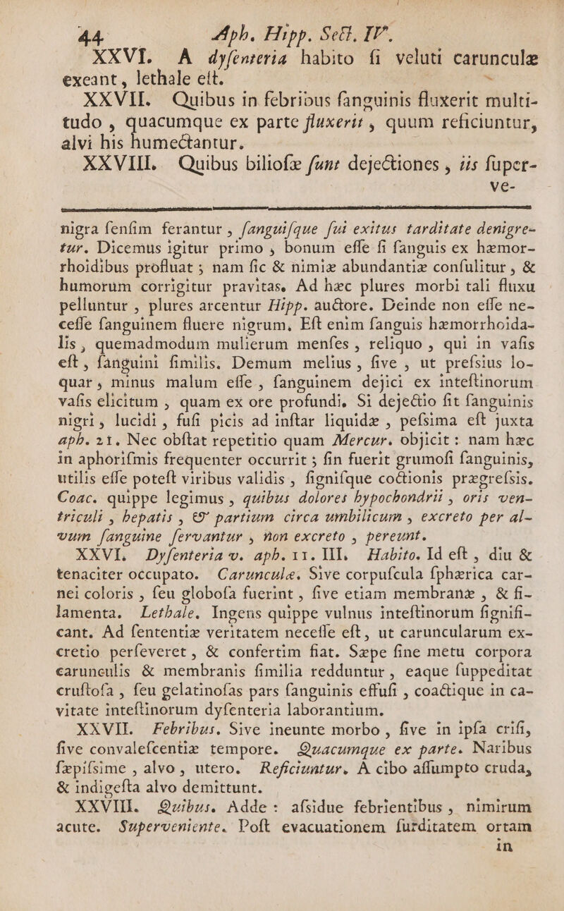 AÉB Aphb, Hipp. Set, IT^. XXVI. A dyfentria habito fi veluti carunculz exeant, lethale ett. | | * XXVII. Quibus in febribus fanguinis fluxerit multi- tudo , Cape ex parte fluxerit , quum reficiuntur, alvi his humectantur. XXVIIL / Quibus biliofz fuz: dejectiones , is fuper- Vée- nigra fenfim ferantur , /angui/que fut exitus. tarditate denigre- tur. Dicemus igitur primo , bonum effe fi fanguis ex hemor- rhoidibus profluat ; nam fic & nimiz abundantiz confulitur , & humorum corrigitur pravitas. Ad hzc plures morbi tali fluxu pelluntur , plures arcentur Hipp. au&ore. Deinde non etfe ne- ceffe fanguinem fluere nigrum, Eft enim fanguis hemorrhoida- lis, quemadmodum mulierum menfes , reliquo , qui in vafis eft, fanguini fimilis. Demum melius , five , ut prefsius lo- quar, minus malum effe, fanguinem dejici ex inteftinorum vafis elicitum , quam ex ore profundi, Si dejectio fit fanguinis nigri, lucidi, fufi picis ad inftar liquide , pefsima eft Juxta 4pb. 21. Nec obftat repetitio quam Mercur. objicit: nam hzc in aphorifmis frequenter occurrit ; fin fuerit grumofi fanguinis, utilis effe poteft viribus validis , fignifque coctionis przgref(sis. Coac. quippe legimus , quibus dolores bypochondrii , oris ven- triculi , bepatis , €9' partium circa umbilicum , excreto per al- vum fanguine feroantur , non excreto , pereunt. XXVL Dyfenteria v. apb.ii. lll. Habito. Id eft , diu & tenaciter occupato. Caruncule. Sive corpufcula fphzrica car- nei coloris , feu globofa fuerint , five etiam membranz , & fi- lamenta. Letbale. Ingens quippe vulnus inteftinorum fignifi- cant. Ad fententiz veritatem necefle eft, ut caruncularum ex- cretio perfeveret , & confertim fiat. Sepe fine metu corpora caruneulis. & membranis fimilia redduntur , eaque fuppeditat cruftofa , feu gelatinofas pars fanguinis effufi , coactique in ca- vitate inteftinorum dyfenteria laborantium. XXVII Febribus. Sive ineunte morbo , five in 1pfa crifi, five convalefcent tempore. Qzacumque ex parte. Naribus fepifsime , alvo , utero. Reficiuntur. A cibo affumpto cruda, & indigefta alvo demittunt. XXVIII. Quibus. Adde: afsidue febrientibus , nimirum acute. Supervenicnte. Poft. evacuationem furditatem ortam | in