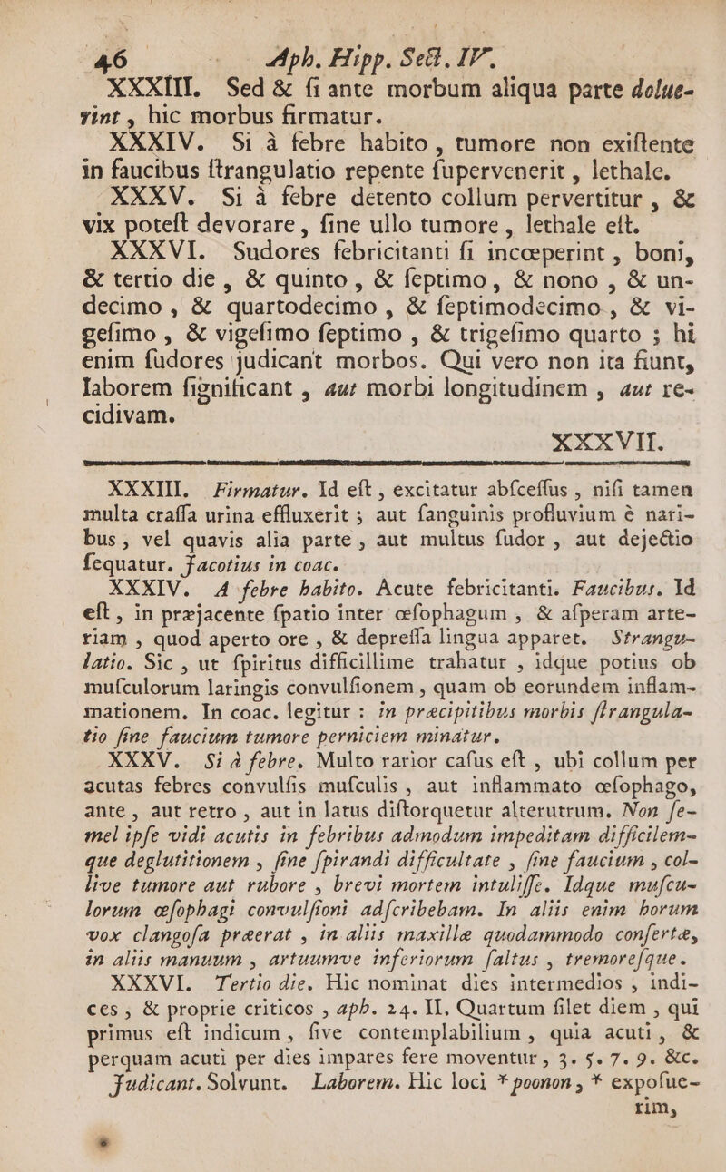 XXXIII. Sed & (1ante morbum aliqua parte dolue- Tint , hic morbus firmatur. XXXIV. Si à febre habito , tumore non cxiftente in faucibus ftrangulatio repente fupervenerit , lethale. - XXXV. Si à febre detento collum pervertitur , & vix poteft devorare, fine ullo tumore , lethale ett. XXXVI. Sudores febricitanti fi inceeperint , boni, & tertio die, & quinto , & feptimo, & nono , & un- decimo , & quartodecimo , & feptimodecimo , & vi- gelimo , & vigefimo feptimo , & trigefimo quarto ; hi enim fudores judicant morbos. Qui vero non ita fiunt, Iaborem fignificant , 4u7 morbi longitudinem ,. aur re- cidivam. XXXVII. XXXIII. Firmatur. ld eft , excitatur abfceffus , nifi tamen multa craffa urina effluxerit ; aut fanguinis profluvium e nari- bus, vel quavis alia parte , aut multus fudor , aut deje&tio fequatur. facotius in coac. XXXIV. 4A febre babito. Àcute febricitanti. Faucibur. Id eft , in prxzjacente fpatio inter ocfophagum , & afperam arte- riam , quod aperto ore , & depreffa lingua apparet. Strangu- latio. Sic , ut. fpiritus difficillime trahatur , idque potius ob mufculorum laringis convulfionem , quam ob eorundem inflam- mationem. In coac. legitur : in precipitibus morbis flrangula- tio fine faucium tumore perniciem minatur, XXXV. Si à febre. Multo rarior cafus eft , ubi collum per 3cutas febres convulfis mufculis , aut inflammato ofophago, ante , aut retro , aut in latus diftorquetur alterutrum. Non fe- mel ipfe vidi acutis in febribus admodum impeditam difficilem- que deglutitionem , fine fpirandi difficultate , [me faucium , col- live tumore aut. rubore , brevi mortem intuliffe. Idque mufcu- lorum cfopbagi convulfioni adfcribebam. In aliis enim borum vox clangoía praerat , in aliis maxille quodammodo conferta, in aliis manuum , artuumve inferiorum [altus , tremore[que. XXXVI. Tertio die. Hic nominat dies intermedios , indi- ces , & proprie criticos ; 2p. 24. II, Quartum filet diem , qui primus eft indicum , five contemplabilium , quia acuti, & perquam acuti per dies impares fere moventur , 3. 5. 7. 9. &c. J'udicant. Solvunt. — Laborem. Hic loci * poonon ; * expofue- rim, LI