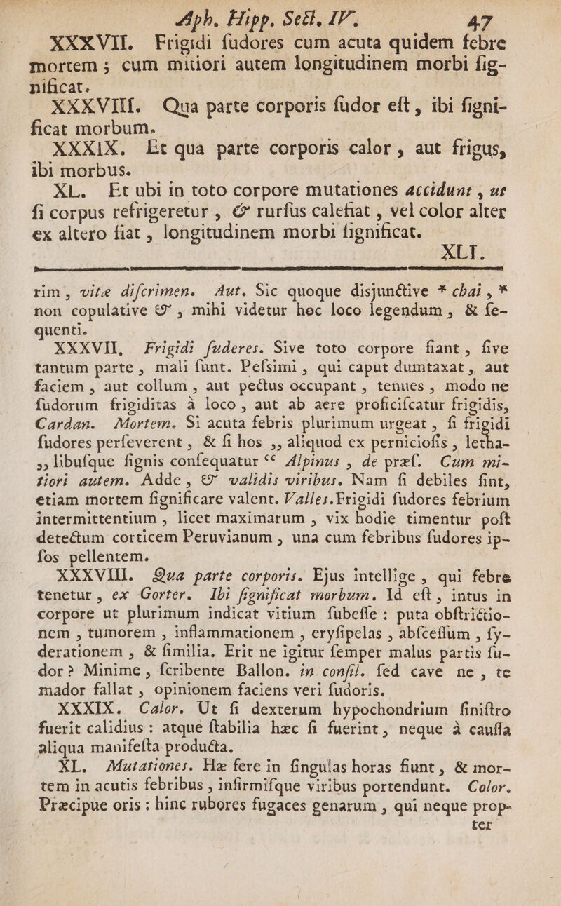 XXXVIIL Frigidi fudores cum acuta quidem febre mortem ; cum miüori autem longitudinem morbi fig- nificat. | | XXXVIII. Qua parte corporis fuüdor eft, ibi figni- ficat morbum. | XXXIX. Et qua parte corporis calor , aut frigus, ibi morbus. XL. Etubi in toto corpore mutationes accidunt , ur fi corpus refrigeretur , C rurfus calefiat , vel color alter ex altero fiat , longitudinem morbi fignificat. * LT. rim, vite difcrimen. | Aut. Sic quoque disjun&ive * chai , * non copulative &' , mihi videtur hec loco legendum , & fe- uenti. XXXVII, Frigidi fuderes. Sive toto corpore fiant, five tantum parte , mali funt. Pefsimi , qui caput dumtaxat, aut faciem , aut collum , aut pectus occupant , tenues , modo ne fudorum frigiditas à loco , aut ab aere proficifcatur frigidis, Cardan. Mortem. Si acuta febris plurimum urgeat , fi frigidi fudores perfeverent , & fi hos ,, aliquod ex perniciofis , pg ,libufque fignis confequatur ** A/pinus , de pref. — Cum mi- ziori autem. Adde, &9' validis viribus, Nam fi debiles fint, etiam mortem fignificare valent. Valles.Frigidi fudores febrium intermittentium , licet maximarum , vix hodie timentur poft dete&um corticem Peruvianum , una cum febribus fudores ip- fos pellentem. XXXVIII. Qoa parte corporis. Ejus intellige , qui febre tenetur, ex Gorter. Ibi fignificat morbum. ld eft, intus in corpore ut plurimum indicat vitium fübeffe : puta obflrictio- nem , tümorem , inflammationem , eryfipelas , abíceffum , fy- derationem , & fimilia. Erit ne igitur femper malus partis fu- dor? Minime, fcribente Ballon. i» confi. fed cave ne, te mador fallat , opinionem faciens veri fudoris. XXXIX. Calor. Ut fi dexterum hypochondrium finiftro fuerit calidius : atque ftabilia hzc fi fuerint, neque à cauffa aliqua manifefta produ&ta. XL. Mutationes, Hz fere in fingulas horas fiunt , & mor- tem in acutis febribus , infirmifque viribus portendunt. Color. Pracipue oris : hinc rubores fugaces genarum , qui neque prop- | ter pci