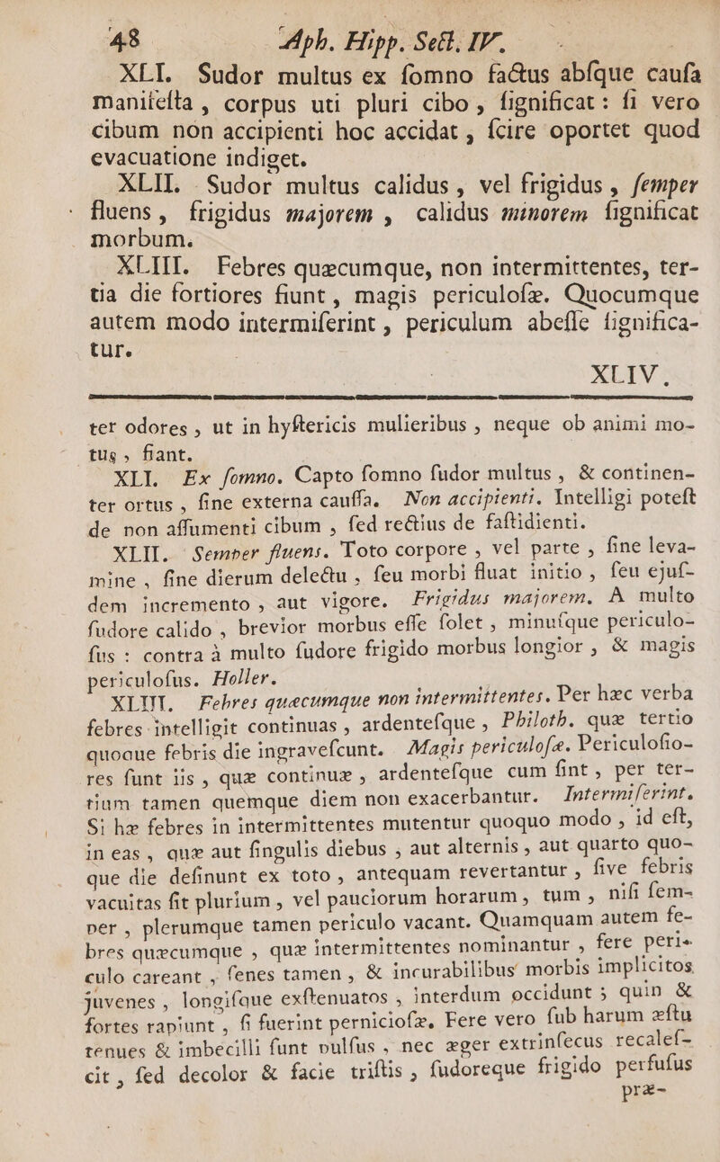 XLI. Sudor multus ex fomno fa&us abfque caufa maniíclta , corpus uti pluri cibo , fignificat : fi vero cibum non accipienti hoc accidat , Ícire oportet quod evacuatione indiget. XLII. .Sudor multus calidus, vel frigidus ,. femper uens, frigidus majerem , calidus minorem íignificat morbum. . XLIIL Febres quecumque, non intermittentes, ter- tia die fortiores fiunt , magis periculofz. Quocumque autem modo intermiferint , periculum abefle fignifica- tur. XLIV. ter odores , ut in hyftericis mulieribus , neque ob animi mo- tus » fiant. XLI Ex fomno. Capto fomno fudor multus , & continen- ter ortus , fine externa cauffa, — Non accipienti. Intelligi poteft de non affumenti cibum , fed re&ius de faftidienti. XLII. Semper fluens. 'Toto corpore , vel parte , fine leva- mine , fine dierum dele&u , feu morbi fluat initio , feu ejuf- dem incremento , aut vigore. Frigidus majorem, A multo fudore calido , brevior morbus effe folet , minu(que periculo- fis : contra à multo fudore frigido morbus longior, & magis periculofus. HolHer. XLUT. Fehres quecumque non intermittentes. Per hzc verba febres intelligit continuas , ardentefque , Pbiloth. quz tertio quoaue febris die ingravefcunt. Magis periculofe. Periculofio- res funt iis , que continuz , ardentefque cum fint, per ter- tium tamen quemque diem non exacerbantur. ntermiferint. Si hz febres in intermittentes mutentur quoquo modo , id eft, in eas , quz aut fingulis diebus ; aut alternis , aut quarto quo- que die definunt ex toto , antequam revertantur , five febris vacuitas fit plurium , vel pauciorum horarum, tum ; nifi fem- ner , plerumque tamen periculo vacant. Quamquam autem fe- bres quecumque , quz intermittentes nominantur , fere peri culo careant , fenes tamen , & incurabilibus morbis implicitos juvenes , longifaue exftenuatos , interdum occidunt 5 quin & fortes rapiunt , fi fuerint perniciofz, Fere vero fub harum zftu tenues & imbecilli funt vulfus , nec eger extrinfecus recalef- dit, fed decolor & facie triftis , fudoreque frigido perfufus prz-