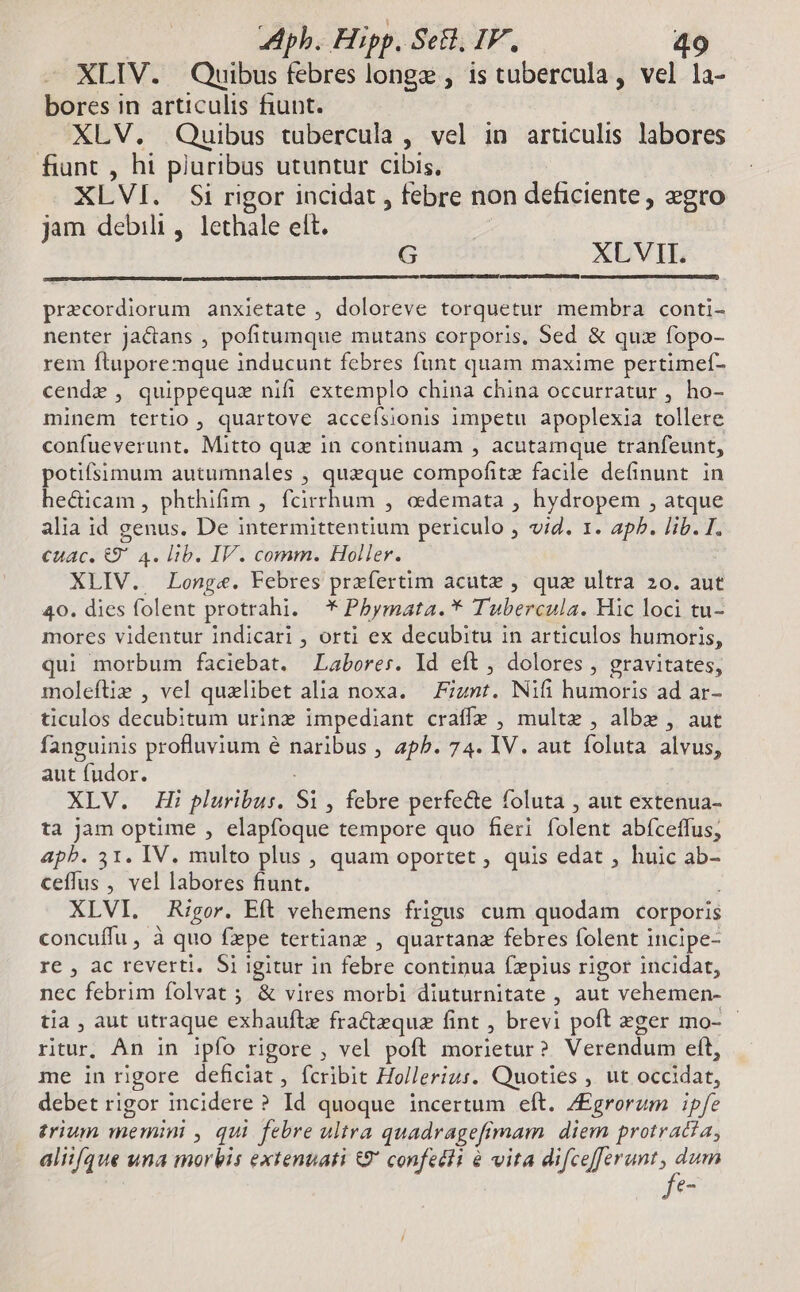 XLIV. Quibus febres longz , is tubercula , vel la- bores in articulis fiunt. XLV. Quibus tubercula , vel in articulis labores fiunt , hi pluribus utuntur cibis, XLVI. Si rigor incidat , febre non deficiente, egro jam debili, lethale ett. | G XLVII. precordiorum anxietate , doloreve torquetur membra conti- nenter ja&amp;ans , pofitumque mutans corporis, Sed &amp; qux fopo- rem ftuporemque inducunt febres funt quam maxime pertimef- cende , quippeque nifi extemplo china china occurratur , ho- minem tertio , quartove acceísionis impetu apoplexia tollere confueverunt, Mitto qux in continuam , acutamque tranfeunt, potifsimum autumnales , queque compofitz facile definunt. in hec&amp;icam , phthifim , fcirrhum , oedemata , hydropem , atque alia id genus. De intermittentium periculo , vid. 1. ap. lib. I. cuac. &amp;9' 4. lib. IV. comm. Holler. XLIV. Longe. Febres przfertim acutz , quz ultra 2o. aut 40. dies folent protrahi. * Pbymata. * Tubercula. Hic loci tu- mores videntur indicari , orti ex decubitu in articulos humoris, qui morbum faciebat. Labores. Id eft , dolores , gravitates, moleftiz , vel quaelibet alia noxa. — Fiznt. Nifi humoris ad ar- ticulos decubitum urine impediant craffe , multe , albz , aut fanguinis profluvium é naribus , apb. 74. IV. aut foluta alvus, aut fudor. XLV. Hi pluribus. S1, febre perfecte foluta , aut extenua- ta jam optime , elapfoque tempore quo fieri folent abfceffus, apb. 31. IV. multo plus , quam oportet , quis edat , huic ab- ceffus , vel labores fiunt. i XLVI. Rigor. Eft vehemens frigus cum quodam corporis concuífu , à quo fpe tertianz , quartana febres folent incipe- re , ac reverti. Si igitur in febre continua fzpius rigor incidat, nec febrim folvat ; &amp; vires morbi diuturnitate , aut vehemen- tia , aut utraque exhaufte fractzque fint , brevi poft eger mo- ritur, An in ipfo rigore , vel poft morietur? Verendum eft, me in rigore deficiat, fcribit Hollerius. Quoties , ut occidat, debet rigor incidere ? Id quoque incertum eft. /£grorum ipfe trium memini , qui febre ultra quadragefimam diem protracia, alii/que una morbis extenuati &amp;9* confeéli à vita difcefferunt, dum fe