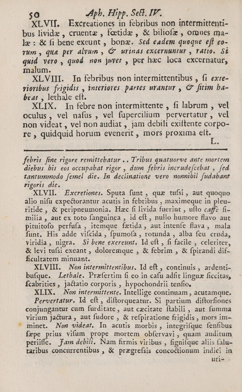 E $0 pb. Fiipp. Setl, IP. | XLVIf, Excreationes in febribus non intermittenti- bus livide , cruentz , fcetide , & biliofz , omues ma- 1e: & fi bene exeunt , bone. Sed eadem quoque eff eo- TMm , que per alvum , C urinas excernuntur , ratio. S£ quid vero , quod. non juvet , per hzc loca excernatur, inalum. XLVIII. In febribus non intermittentibus , ft exre- vioribus. frigidis , interiores. partes wrantur , C fitim ba- beat , lechale eft. XLIX. In febre non intermittente , f1 labrum , vel oculus, vel nafus , vel fupercilium pervertatur , vel non videat , vel non audiat , jam debili exiftente corpo- re , quidquid horum evenerit , mors proxima elt. febris fne rigore remittebatur .. Tribus quatuorve ante mortem diebus bis eos occupabat rigor , dum febris incrudefcebat , fed tantummodo femel die. In declinatione vero nonnibil. fudabant rigoris die. XLVIL. Excretiones. Sputa funt , que tufsi, aut quoquo alio nifu expe&orantur acutis in febribus , maximeque in pleu- riide, & peripneumonia. Hzc fi livida fuerint , uflo caffe fi- milia , aut ex toto fanguinea , 1d eft, nullo humore flavo aut pituitofo perfufa , itemque fztida , aut intenfe flava , mala funt. His adde vifcida , fpumofa , rotunda , alba feu cruda, viridia , nigra. 5! bene exereunt. Yd eft , fi facile , celeriter, & levi tufsi exeant , doloremque , & febrim , & fpirandi dif- ficultatem minuant. XLVIII. | Non intermittentibus. Yd eft , continuis , ardenti- bufque. Letbale. Przfertim fi eo in cafu adfit linguz ficcitas, Ícabrities , jactatio corporis , hypochondrii tenfio, XLIX. Non mtermittente. Intellige continuam , acutamque. Pervertatur. Id eft, diftorqueatur. Si partium diftorfiones conjungantur cum furditate, aut cecitate ftabili , aut fumma virium Jara , aut fudore , & refpiratione frigidis , mors im- fepe prius vifum prope mortem obfervavi, quam auditum perüffe. fam debili, Nam firmis viribus , fignifque aliis falu- taribus concurrentibus , & pregreísis concoctionum indici in uri-