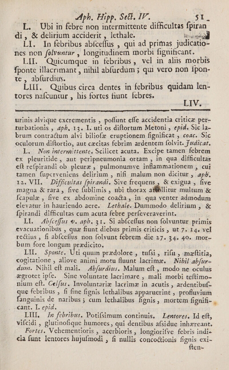 v xs ph. Hipp, Seti, IF. ES L. Ubi in febre non intermittente difficultas fpiran di, & delirium acciderit , lethale. iid . LI. In febribus abíceffus , qui ad primas judicatio- nes non folvsntur , longitudinem morbi figuificant. — LII. Quicumque in febribus, vel in aliis morbis fponte illacrimant , nihil abfurdum ; qui vero non ipon- te , abíurdius. , | LilI. Quibus circa dentes in febribus quidam len- tores nafcuntur , his fortes fiunt. febres. is upcmcmepeuuc gp urinis alvique excrementis , poflunt effe accidentia critica per- rurbationis , Zph. 13. I. uti os diftortum Metoni , epid. Sic la- brum contra&um alvi biliofz eruptionem fignificat , coac. Sic oculorum diftortio, aut czcitas febrim ardentem folvit. f udicat. L. Non intermittente. Scilicet acuta, Excipe tamen febrem ex pleuritide, aut peripneumonia ortam , in qua difficultas eft refpirandi ob pleurz ,' pulmonumve inflammationem , cui tamen fuperveniens delirium , nifi malum non dicitur , p. iz. VII. Diffcultas fpirandi. Sive frequens , & exigua , five magna & rara , five fublimis , ubi thorax E T multum & fcapule , five ex abdomine coacia, in qua venter admodum elevatur in hauriendo aere. — Lezbale. Dummodo delirium , Ípirandi difficultas cum acuta febre perfeveraverint. i LI. bfceffus &. apb. 31. Si abíceffus non folvuntur primis evacuationibus , quz fiunt diebus primis criticis , ut 7. 14. vel redius , fi abíceflus non folvunt febrem die 27. 34. 40. mor- bum fore longum przdicito. : LH. Sponte. Uti quum przdolore , tufsi, rifu , maftitia, cogitatione , aliove animi motu fluunt lacrime. — Nibil abfur- dum. Nihil eft mali. | Abfurdiu:. Malum eft , modo ne oculus egrotet ipfe. Sine voluntate lacrimare , mali morbi teftimo- nium eft. Ce/fz:. Involuntariz lacrima in acutis , ardentibuf- que febribus , fi fine fignis lethalibus apparuerint , profluvium fanguinis de naribus ; cum lethalibus fignis, mortem fignifi-. cant. I. epid. LII In febribus. Potifsimum continuis, Lentores. Id eft, vifcidi , glutinofique humores , qui dentibus afsidue inhzreant. Fortes. Vehementioris , acerbioris , longiorifve febris indi cia funt lentores hujufmodi , fi nullis conco&ionis fignis exi- ften-