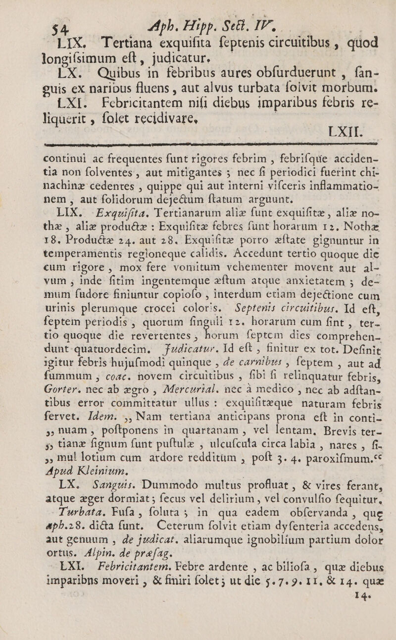 pb. Hipp. Se, IV, — i] LIX. ertiana exquifita. feptenis circuitibus , quod longifsimum eft, judicatur. LX. Quibus in febribus aures obfurduerunt , fan- guis ex naribus fluens , aut alvus turbata foivit morbum. LXI. Febricitantem nifi diebus imparibus febris re- liquerit , folet recidivare, : LXII. continui ac frequentes funt rigores febrim , febrifque acciden- tia non folventes , aut mitigantes 5 nec fi periodici fuerint chi- nachinz cedentes , quippe qui aut interni vifceris inflammatio- nem, aut folidorum dejectum ftatum arguunt. LIX. Exquifita. Tertianarum alie funt exquifitz , aliz no- thz , alie produ&amp;z : Exquifite febres funt horarum 12. Nothz 18. Product 24. aut 28. Exquifite porro zítate gignuntur in temperamentis regloneque calidis. Accedunt tertio quoque die cum rigore , mox fere voniitum vehementer movent aut al- vum , inde fitim ingentemque zíftum atque anxietatem ; de- mum fudore finiuntur copiofo , interdum etiam deJectione cum urinis plerumque crocei coloris. Septenis circuitibur. Id eft, feptem periodis , quorum finguli rz. horarum cum fint , ter- tio quoque die revertentes , PME feptem dies comprehen- dunt quatuordecim. — fudicatur. Id eft , finitur ex tot. Definit gitur febris hujufmodi quinque , de carnibus , feptem , aut ad fummum , coac. novem circuitibus , fibi fi relinquatur febris, Gorter. nec ab egro , Mercurial. nec à medico , nec ab adftan- tibus error committatur ullus: exquifiteque naturam febris fervet. Idem. ,, Nam tertiana anticipans prona eft in conti- ,,nuam, poftponens in quartanam , vel lentam, Brevis ter- 5; tianz fignum funt puftulz , ulcufcula circa labia , nares , fi. , mu! lotium cum ardore redditum , poft 5. 4. paroxifmum.** Apud Kleinium. ij LX. Sanguis. Dummodo multus profluat , &amp; vires ferant, atque eger dormiat; fecus vel delirium , vel convulfio fequitur, Twrbata. Fufa , foluta; in qua eadem obfervanda , que 4ph.28. di&amp;a funt. Ceterum folvit etiam dyfenteria accedens, aut genuum , de judicat. aliarumque ignobilium partium dolor ortus. 4/pin. de prefag. —LXLX Febricitantem. Febre ardente , ac biliofa , qux diebus imparibns moveri , &amp; fmiri folet; ut die 5.7. 9. 11, &amp; 14. quae I4.