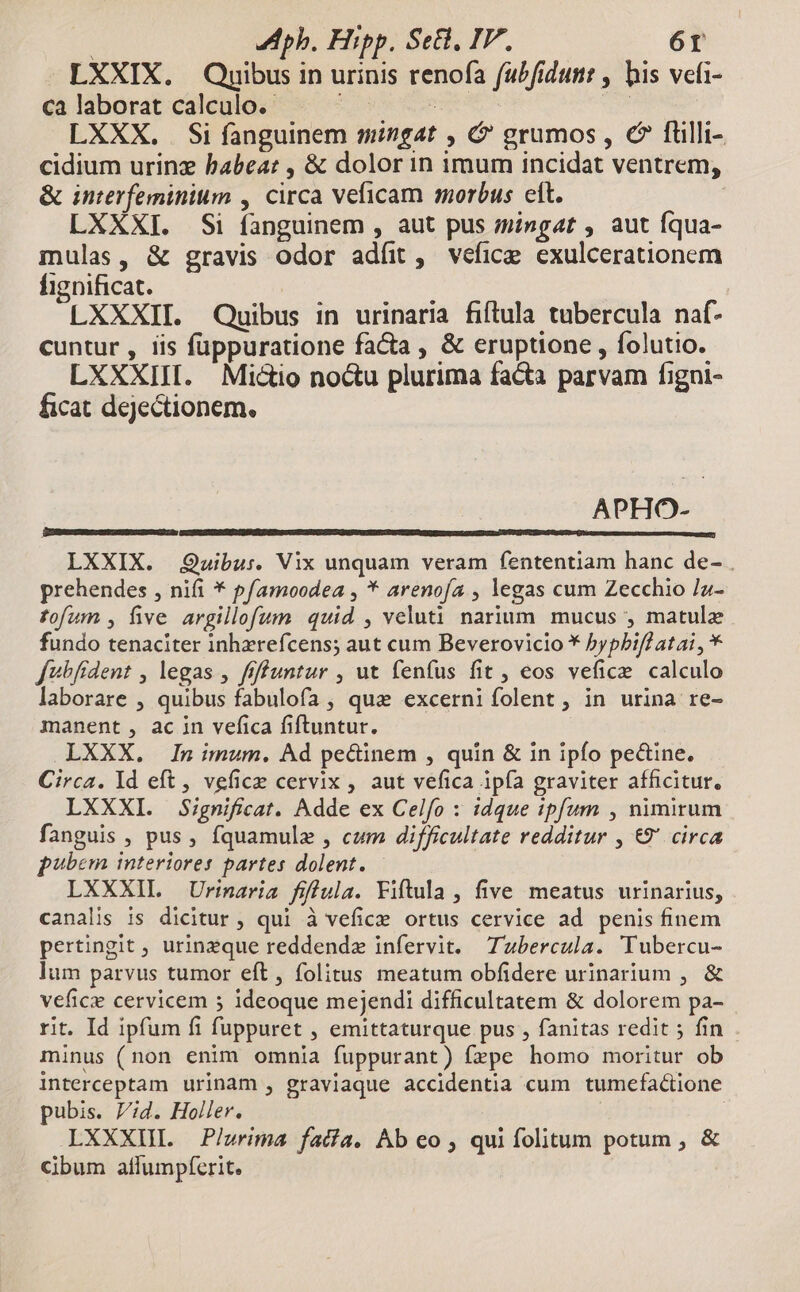 | LAph. Hipp. Se, IF, 6r LXXIX. Quibus in urinis renofa fabfidutt , bis vefi- ca laborat calculo. : : | | LXXX. . Si fanguinem mingat , &amp;' grumos , c fuülli- cidium urinz habea: , &amp; dolor in imum incidat ventrem, &amp; interfeminium , circa veficam morbus eit. LXXXI. Si fanguinem , aut pus mingat , aut Íqua- mulas, &amp; gravis odor adíit, vefice exulcerationem fignificat. LXXXII. Quibus in urinaria fiftula tubercula naáf- cuntur , iis füppuratione facta , &amp; eruptione , folutio. LXXXIII. Mictio noctu plurima facta parvam figni- ficat dejectionem. APHO- CONBESCTCEDDCIERUENSSCDCHMCDTI Gn LXXIX. Quibu:. Vix unquam veram fententiam hanc de- . prehendes , nifi * pf/amoodea , * arenofía , legas cum Zecchio /Jz- fofum , five argillofum quid , veluti narium. mucus ; matulz fundo tenaciter inhzrefcens; aut cum Beverovicio * hypbifl ata! , * fubfrdent , legas , ffffuntur , ut fenfus fit , eos vefice calculo aborare , quibus fabulofa , qua excerniíolent, in urina re- manent , ac in vefica fiftuntur. LXXX. In imum. Ad pe&amp;inem , quin &amp; in ipfo pe&amp;ine. Circa. Id eft , vefice cervix , aut vefica ipía graviter afficitur, LXXXI. Significat. Adde ex Celfo : idque :pfum , nimirum fanguis , pus, fquamulz , cum difficultate redditur , €9' circa pubem interiores partes dolent. LXXXIL Urinaria fifula. Fiftula , five meatus urinarius, canalis is dicitur , qui à vefice ortus cervice ad penis finem pertingit , urinzeque reddendz infervit. Tbercula. Tubercu- lum parvus tumor eft, folitus meatum obfidere urinarium , &amp; vefice cervicem 5 ideoque mejendi difficultatem &amp; dolorem pa- rit. Id ipfum fi fuppuret , emittaturque pus , fanitas redit ; fin minus (non enim omnia fuppurant) fzpe homo moritur ob interceptam urinam , graviaque accidentia cum tumefa&amp;ione pubis. Pid. Holler. LXXXUII. Plurima fatía. Ab eo , qui folitum potum , &amp; cibum aflumpferit. |