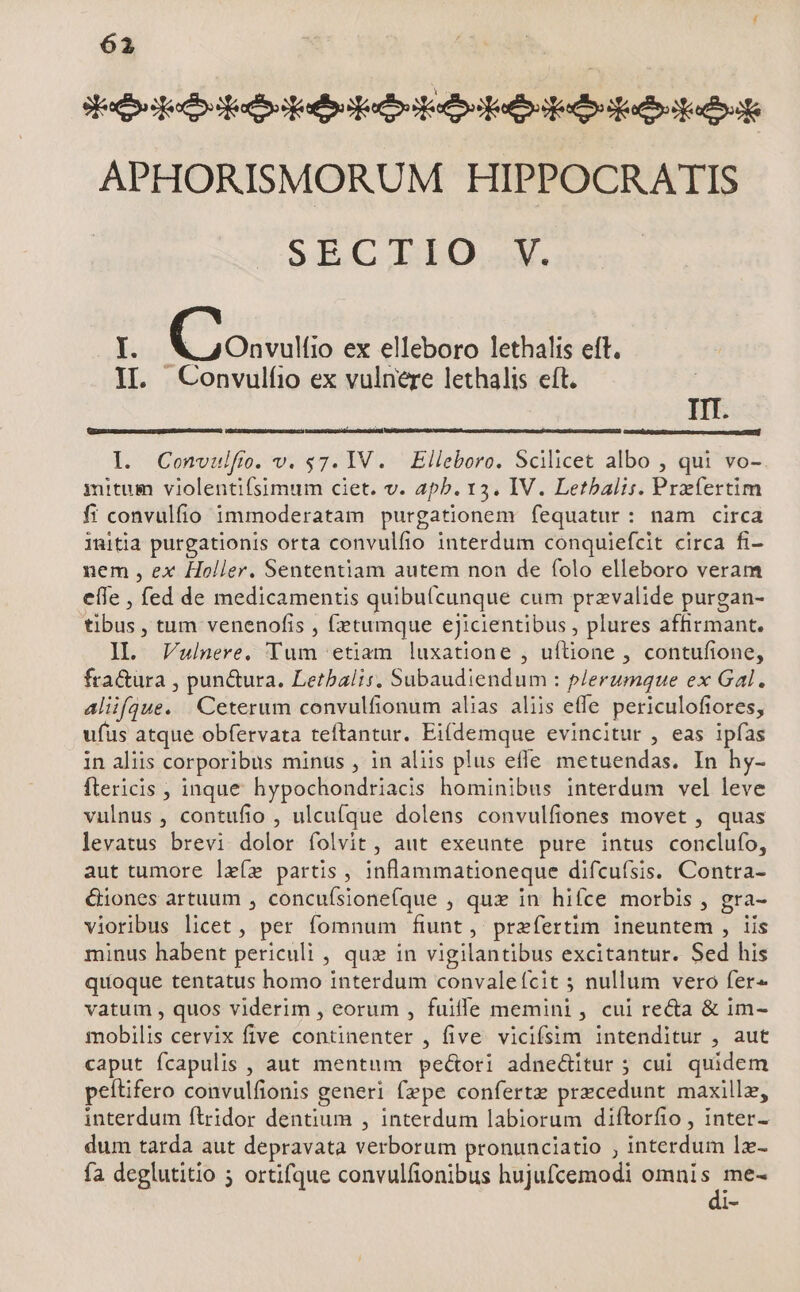 eere debeo eese boa adito APHORISMORUM HIPPOCRATIS 9EC.LLO.V, [. (Cosulio ex elleboro lethalis efft. II. Convulfio ex vulnere lethalis eft. IIT. I. Convulfo. v. $7. IV. Elleboro. Scilicet albo , qui vo- mitum violentifsimum ciet. v. apb. 13. IV. Letbalis. Prxertim fi convulfio immoderatam purgationem fequatur: nam circa initia purgationis orta convulfio interdum conquiefcit circa fi- nem , ex Holler. Sententiam autem non de folo elleboro veram eíle , fed de medicamentis quibutcunque cum przvalide purgan- tibus , tum venenofis , fetumque eJicientibus , plures affirmant. Il. Vwulnere, Yum etiam luxatione , uftione , contufione, fra&ura , pun&ura. Letbalis, Subaudiendum : plerumque ex Gal. aliifque. Ceterum convulfionum alias aliis effe periculofiores, ufus atque obfervata teftantur. Eiídemque evincitur , eas ipfas in aliis corporibus minus , in aliis plus effe metuendas. In hy- ftericis , inque hypochondriacis hominibus interdum vel leve vulnus , contufio , ulcu(que dolens convulfiones movet , quas levatus brevi dolor folvit, aut exeunte pure intus conclufo, aut tumore lzíe partis , inflammationeque difcufsis. Contra- &iones artuum , concuísione(que , qux in hifce morbis , gra- vioribus licet , per fomnum fiunt, prefertim ineuntem , iis minus habent periculi , qu» in vigilantibus excitantur. Sed his quoque tentatus homo interdum convaleífcit ; nullum vero fer« vatum , quos viderim , eorum , fuifle memini , cui re&a & im- mobilis cervix five continenter , five. vicifsim intenditur , aut caput fcapulis , aut mentum peó&ori adne&itur ; cui quidem peítifero convulfionis generi (epe confertz przcedunt maxillz, interdum ftridor dentium , interdum labiorum diftorfio , inter- dum tarda aut depravata verborum pronunciatio , interdum lz- fa deglutitio 5 ortifque convulfionibus hujufcemodi omnis me- dic