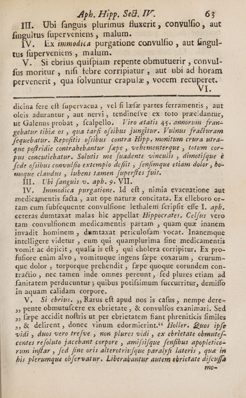 III. Ubi fanguis plurimus fluxerit , convulfio , aut finguitus füperveniens , malum. df lV. Ex ummodica purgatione convulfio , aut ángul- tus füperveniens , malum. V. Si cbrius quifpiam repente obmutuerir , convul- fus moritur , nifi febre corripiatur , aut ubi ad horam pervenerit , qua folvuntur crapulz , vocem acci I. [nnm b eR dicina fere eft fupervacua ,. vel fi lefz partes ferramentis , aut oleis adurantur , aut nervi, tendinefve ex toto pracidantur, ut Galenus probat , fcalpello. Viro etatis 4$. amorum fran- gebatur tibie os , qua tarfi ofsibus jungitur. Vulnus. fratiuram fequebatur. Repofitis ofsibus contra Hipp, monitum crura utra- que poftridie contrabebantur [epe , vebementerque , totum cor- pus concutiebatur. Selutis me. [uadente vinculis , dimotifque e fede oftibus convulfto extemplo defiit , fenfimque etiam dolor , bo- eioque claudus , lubens tamen fuperfies fuit. IH. Ubi fanguis v. apb. 9. VIT. IV. lImmodica purgatione. Id elt, nimia evacuatione aut medicamentis fa&amp;a , aut ope naturx concitata. Ex elleboro or- tam cum fubfequente convulfione lethaleni fcripfit effe I. apP. ceteras dumtaxat malas hic appellat Hippocrates, Celfus vero tam convulfonem medicamentis partam , quam quz inanem invadit hominem , dumtaxat periculofam vocat. Inanemque intelligere videtur , eum qui quamplurima fine medicamentis vomit ac dejicit , qualis is eft ; qui cholera corripitur, Ex pro- fufiore enim alvo , vomituque ingens fepe coxarum , crurum- que dolor , torporque prehendit , fzpe quoque eorundem con- traCctio , nec tamen inde omnes pereunt, fed plures etiam ad fanitatem perducuntur ; quibus potifsimum fuccurritur, demiffo in aquam calidam corpore. —— V. Si ebrius. ,, Rarus eft apud nos is cafus, nempe dere- 5 pente obmutuícere ex ebrietate, &amp; convulfos exanimari. Sed 5, fepe accidit noftris ut per ebrietatem fiant phreniticis fimiles ,,&amp; delirent , donec vinum edormierint.** Holler. Quos. ipfe vidi , duos vero trefve , non plures vidi , ex ebrietate obmutef- centes refoluto jacebant corpore , amifsi[que fenfibus apopletico- rum inflar , fed. fine oris alterotrivfque paralyfi lateris , que in bis plerumque obfervwatur, Liberabantur autem ebrietate difcuffa tnü-