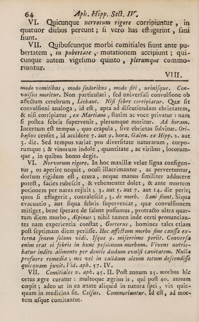 .VI. Quicunque servorum vigore corripiuntur ,. in quatuor diebus pereunt; íi vero has effugerint , fani fiunt. 1n T VII. Quibufcunque morbi comitiales fiunt ante pu- bertatem , zn. pubertate ,» mutationem accipiunt ; qui- cunque autem vigefuno quinto , plerumque commo- riuntur. VIII. modo vomitibus , modo fudoribus , modo fiti , urinifque. | Con- vulíus moritur. Non. particulari , fed univerfali convulfione ob affectum cerebrum , Liebaut..— N1fE. febre corripiatur. Quz fit convulfioni analoga , id eft , apta ad difcutiendam ebrietatem, &amp; nifi corripiatur , ex Martiano , ftatim ac voce privatur : nam fi poftea febris fupervenit , plerumque moritur. 44 boram. Incertum eft tempus , quo crapula , five ebrietas folvitur. Ori- baftus cenfet , id accidere 7. aut 9. hora. Galen. ex Hipp. 2. aut 3. die. Sed tempus variat pro diverfitate naturarum , corpo- rumque 5 &amp; vinorum indole , quantitate , ac viribus ; locorum- que , in quibus homo degit. VI. Nervorum rigore. In hoc maxillz velut ligna configun- tur, os aperire nequit , oculi illacrimantur , ac pervertuntur, dorfum rigidum eft, crura, neque manus fimiliter adducere poteft , facies rubeícit , &amp; vehementer dolet , &amp; ante mortem potionem per nares rejicit 5 3. aut 5. aut 7. aut I4. die perit; quos fi effugerit , convalefcit , 3. de morb. | Sani fiunt. Siqua evacuatio , aut fiqua febris fuperveniat, qua convulfionem mitiget , bene fperare de falute poffumus , protra&amp;o ultra quar- tum diem morbo , A4/pinu: 5 nihil tamen inde certi pronuncian- tes nam experientia conftat , Gorterus , homines tales ctiam poít feptimam diem periiffe. Hoc affecfum morbo fme cauffa ex- terna fenem folum vidi. Ifque 9. miferrime periit. Converfa enim erat ei febris in bunc pe[siimum morbum. Vivens nutrie- batur indito alimento per dentis dudum evalft cavitatem. Nulla profuere remedia y nec vel in calidum oleum totum defcendiffe quicquam jwvit. Vid. apb. $7. IV. VII. Comitiales v. apb. 4$. I1. Poft annum 25. morbus hic ortus egre curatur: multoque zgrius is , qui poft 4o. annum copit; adeo ut in ea atate aliquid in natura fpei , vix quic- quam in medicina fit, Celfus. — Commoriuntur. ld eft, ad mor- tem ufque comitantur. |