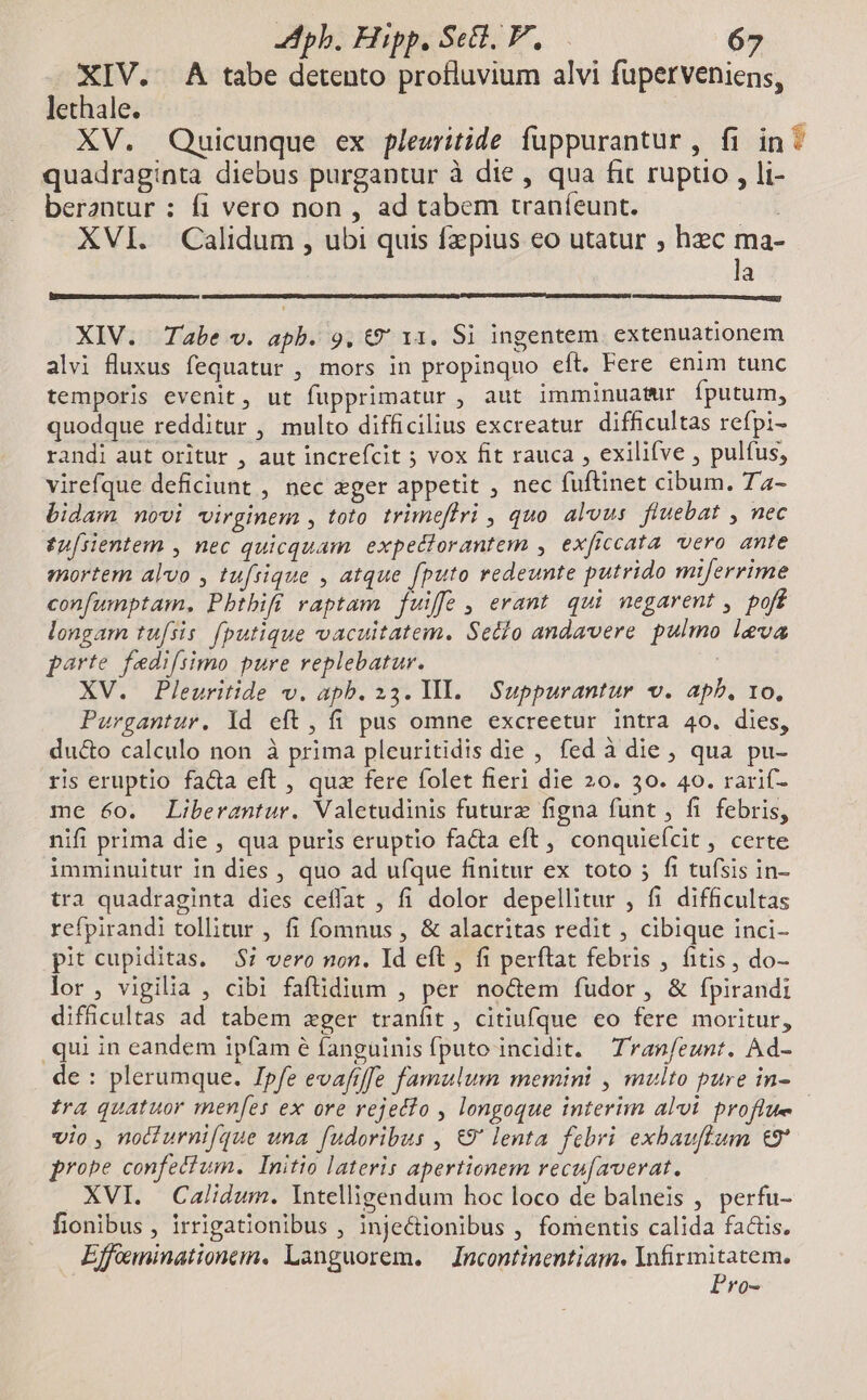 XIV. A tabe detento profluvium alvi fuperveniens, lethale. XV. Quicunque ex pleuritide fuppurantur , fi in: quadraginta diebus purgantur à die , qua fit rupto , li- berantur : fi vero non , ad tabem traníeunt. ; XVI. Calidum , ubi quis fzpius eo utatur ; hzc ma- la minia Ire cL eue EIU S EY] XIV. Tabe v. apb. 9, t€9' 11. Si ingentem extenuationem alvi fluxus fequatur , mors in propinquo eft. Fere enim tunc temporis evenit, ut fupprimatur , aut imminuatur fputum, quodque redditur , multo difficilius excreatur difficultas refpi- randi aut oritur , aut increfcit 5 vox fit rauca , exilifve , pulfus, virefque deficiunt , nec ger appetit , nec fuftinet cibum. Ta- bidam novi virginem , toto. trimeflri , quo. alvus. fluebat , nec £u[sientem , nec quicquam. expedlorantem , exficcata vero ante mortem alvo , tufrique , atque fputo redeunte putrido miferrime confumptam. Pbthift raptam fuiffe , erant. qui negarent , poff longam tu[sis. fputique vacuitatem. Setio andavere pulmo leva parte fedi[simo pure replebatur. XV. Pleuritide v. apb. 23. Yl. Suppurantur v. ap. 10, Purgantur. Yd eft, fi pus omne excreetur intra 40. dies, du&amp;o calculo non à prima pleuritidis die , fed à die , qua pu- ris eruptio fa&amp;a eft , quz fere folet fieri die 20. 30. 40. rarif- me 60. Liberantur. Valetudinis future figna funt , fi febris, nifi prima die , qua puris eruptio facta eft, conquieícit, certe imminuitur in dies , quo ad ufque finitur ex toto 5; fi tufsis in- tra quadraginta dies ceffat , fi dolor depellitur , fi difficultas refpirandi tollitur , fi fomnus , &amp; alacritas redit , cibique inci- pit cupiditas. $7 vero non. Id eft , fi perftat febris , fitis, do- lor, vigilia , cibi faftdium , per nodem fudor, &amp; fpirandi difficultas ad tabem zxger tranfit , citiufque eo fere moritur, qui in eandem ipfam é fanguinis fputo incidit. Tranfeunt. Ad- de : plerumque. Ipfe evaftffe famulum memini , multo pure in- tra quatuor menfes ex ore rejecfo , longoque interim alvi proflue vio , nocturnif/que una fudoribus , €9' lenta febri exbauffum t9' probe confetium. Initio lateris apertionem recu[averat. XVI. Calidum. Intelligendum hoc loco de balneis , perfu- fionibus , irrigationibus , inje&amp;ionibus , fomentis calida factis. Effeminationem. Languorem. —Incontinentiam. Infirmitatem. Pro-