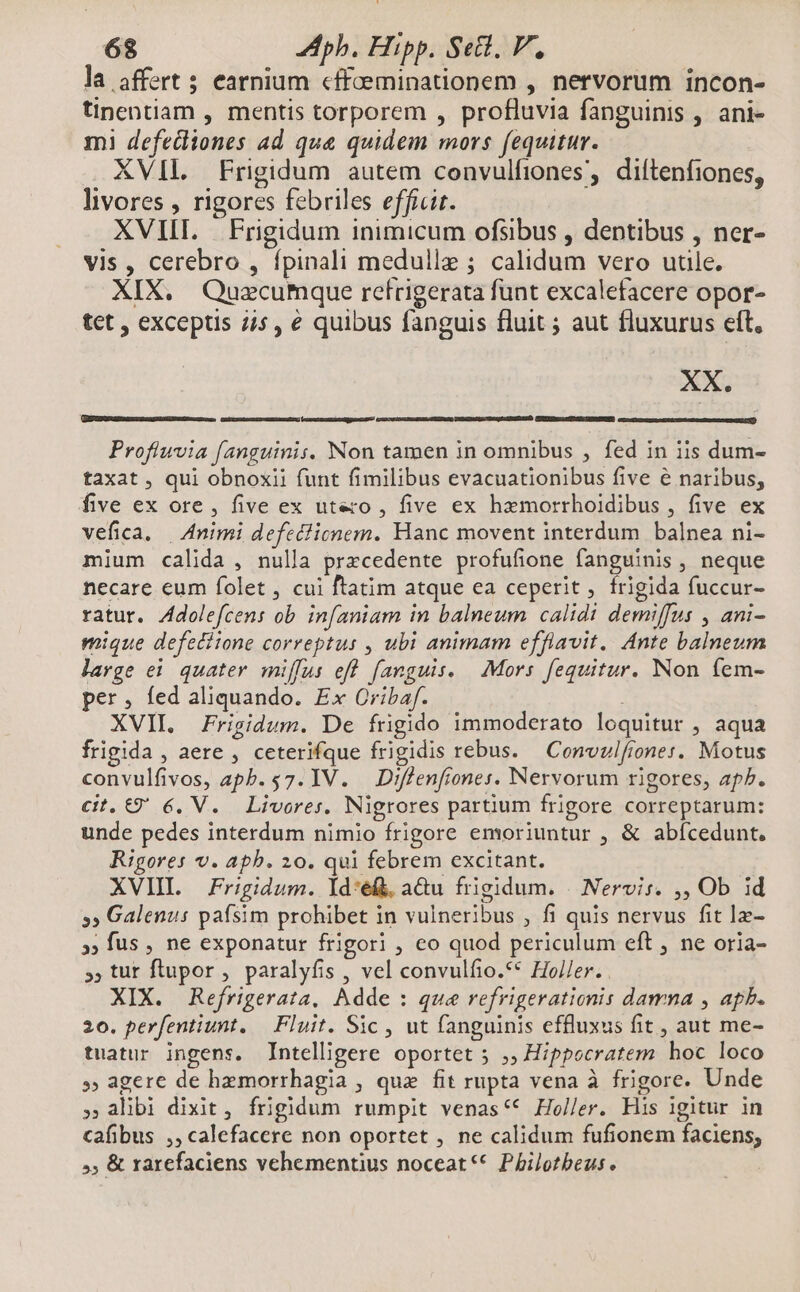 la affert ; earnium «ffeeminationem , nervorum incon- tinpentiam , mentis torporem , profluvia fanguinis , ani- mi defediones ad qua quidem mors fequitur. XVII. Frigidum autem convulfiones, diítenfiones, livores , rigores febriles efficit. XVIII. | Frigidum inimicum ofsibus , dentibus , ner- vis , cerebro , fpinali medulle ; calidum vero utile. XIX. Quzecumque refrigerata funt excalefacere opor- tet , exceptis 7/5, e quibus fanguis fluit ; aut fluxurus eft, XX. STLANSuL CUEGDELM, UII nU MGR GNE [d Proflwvia fanguinis. Non tamen in omnibus , fed in iis dum- taxat , qui obnoxii funt fimilibus evacuationibus five e naribus, five ex ore, five ex utero , five ex hzmorrhoidibus , five ex vefica, | Animi defedlicnem. Hanc movent interdum balnea ni- mium calida , nulla precedente profufione fanguinis , neque necare eum folet , cui ftatim atque ea ceperit, frigida fuccur- ratur. Zdolefcens ob. infaniam in balneum calidi demiffus , ani- mique defediione correptus , ubi animam efflavit. Ante balneum large ei quater miffus eff fanguis. | Mors. fequitur. Non íem- per, fed aliquando. Ex Cribaf. XVII. Frigidum. De frigido immoderato loquitur , aqua frigida , aere , ceterifque frigidis rebus. — Convulfrones. Motus convulfivos, apb. 57. V. Diffenftones. Nervorum rigores, ap^. cit. €9 6, V. Livores. Nigrores partium frigore correptarum: unde pedes interdum nimio frigore emoriuntur , & abfcedunt. Rigores v. apb. 20. qui febrem excitant. XVIL Frigidum. ld:é(. aQu frigidum. | Nervis. ,, Ob id »» Galenus paísim prohibet in vulneribus , fi quis nervus fit lz- », fus , ne exponatur frigori , co quod periculum eft , ne oria- », tut flupor , paralyfis , vel convulfio.** Holler. . XIX. Refrigerata, Adde : que refrigerationis damna , apb. 20. perfentiunt. — Fluit. Sic , ut fanguinis effluxus fit , aut me- tuatur ingens. Intelligere oportet 5 ,, Hippocratem hoc loco » agere de hemorrhagia , que fit rupta vena à frigore. Unde , alibi dixit, frigidum rumpit venas** Holler. His igitur in cafibus ,,calefacere non oportet , ne calidum fufionem faciens, »; & rarefaciens vehementius noceat** Philotbeus.