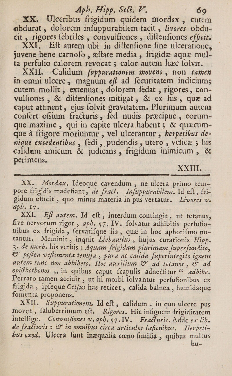 s. XX. Ulceribus frigidum quidem mordax, cutem obdurat , dolorem infuppurabilem facit , livores obdu- cit , rigores febriles , convulfiones , diftenfiones efficit. XXI. Et autem ubi in diltenfione fine ulcerauione, juvene bene carnofo , zftate media , frigida aque mul- ta perfufio calorem revocat 5 calor autem hzc folvit. XXII. .Calidum fappurationem. movens , non. tamen in omni ulcere, magnum eff ad fecuritatem indicium; cutem mollit, extenuat , dolorem fedat , rigores , con- vulfiones , & diftenfiones mitigat , & ex his, qux ad caput attinent, ejus folvit gravitatem. Plurimum autem confert ofsium fra&cturis , fed. nudis praecipue , eorum- que maxime , qui in capite ulcera habent ; & quzcum- que à frigore moriuntur , vel ulcerantur , berpetibus de- nique excedentibus , fedi, pudendis , utero , vefice ; his calidam amicum & judicans , frigidum inimicum , & perimens, XXIII. XX. Mordax. Ideoque cavendum , ne ulcera primo tem- pore frigidis madefiant, de frad?. Infuppurabilem. 1d eft, fri- gidum efficit , quo minus materia in pus vertatur. Livore: v. apb. 17. XXI Ef autem. Yd eft, interdum contingit, ut tetanus, five nervorum rigor , aph. 57. IV. folvatur adhibitis perfufio- nibus ex frigida , fervatifque iis, qua in hoc aphorifmo no- tantur. Meminit, inquit Liebautius , hujus curationis Hipp. 3. de morb. his verbis : Aquam frigidam plurimam fuperfundito, € pofiea veflimenta tenuja , pura ac calida fuperintegito ignem autem tunc non abbibeto. Hoc auxilium €9' ad tetanos , €9' ad opiflbotbonos ,,in quibus caput fcapulis adne&itur ** adbibe. Perraro tamen accidit , ut hi morbi folvantur perfufionibus ex frigida , ipfeque Celfu: has reticet , calida balnea , humidaque fomenta proponens. XXII. Sauppurationem, Yd eft , calidum , in quo ulcere pus movet , faluberrimum eft, — Rigores. Hic infignem frigiditatem intellige. Convulfiones v.aph.$7.IV. | Fradfuris. Adde ex lib. de fracturis : €9' in omnibus circa articulos lefremibur. — Herpeti- bus exod.. Ulcera funt inzqualia coeno fimilia , quibus multus bos
