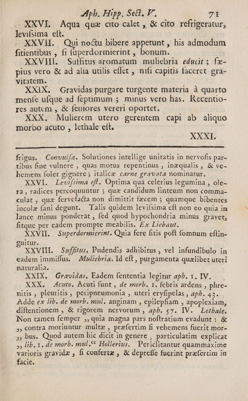 XXVI. Aqua quz cito calet , & cito refrigeratur, levifsima elt. ! | XXVH. Qui no&u bibere appetunt, his admodum fiuentibus , f1 fuperdormierint , bonum. XXVII. Sutfitus aromatum muliebria. educit 5 fx- pius vero & ad alia utilis eflet , nifi capitis faceret. gra- vitatem. XXIX. Gravidas purgare turgente materia à quarto meníe ufque ad feptimum 5 minus vero has. Iecentio- res autem , & feniores vereri oportet, XXX. Mulierem utero gerentem capi ab aliquo morbo acuto , lethale eít. XXXI. frigus. Convulía. Solutiones intellige unitatis in nervofis par- tibus fine vulnere , quas motus repentinus , inzqualis, & ve- hemens folet gignere; italice carne gravata nominatur. XXVI. Levifiima efl. Optima qua celerius legumina , ole- rà, radices percoquuntur 5 quz candidum linteum non comma- culat ; quz fervefacta non dimittit fecem 5 quamque bibentes incole fani degunt. — Talis quidem leviísima eft non eo quia in lance minus ponderàt, fed quod hypochondria minus gravet; fitque per eadem prompte meabilis. Ex Liebaut. XXVII. Superdormierint. Quia fere fitis poft fomnum eftin- guitur. XXVIIL Suffitus, Pudendis adhibitus , vel infundibulo in eadem immiffus. | Muliebria. Id eft , purgamenta quzlibet uteri naturalia. XXIX. | Gravida:. Eadem fententia legitur apP. 1. IV. XXX. 4cuto. Acuti funt , de morb. 1. febris ardens , phre- nitis, pleuritis , peripneumonia , uteri eryfipelas , aph. 45. Adde ex lib. de morb. mul. anginam , epilepfiam , apoplexiam, diftentionem , & rigorem nervorum , apb. 57. IV. Letbale, iNon tamen femper ,, quia magna pars noftratium evadunt : & ,, contra moriuntur multe , praefertim fi vehemens fuerit mor- 5; bus. Quod autem hic dicit in genere , particulatim explicat », lib. 1. de morb. mul.** Hollerius, Periclitantur quammaxime varioris gravide ; fi confertz , & depreffe fuerint praefertim in facic.