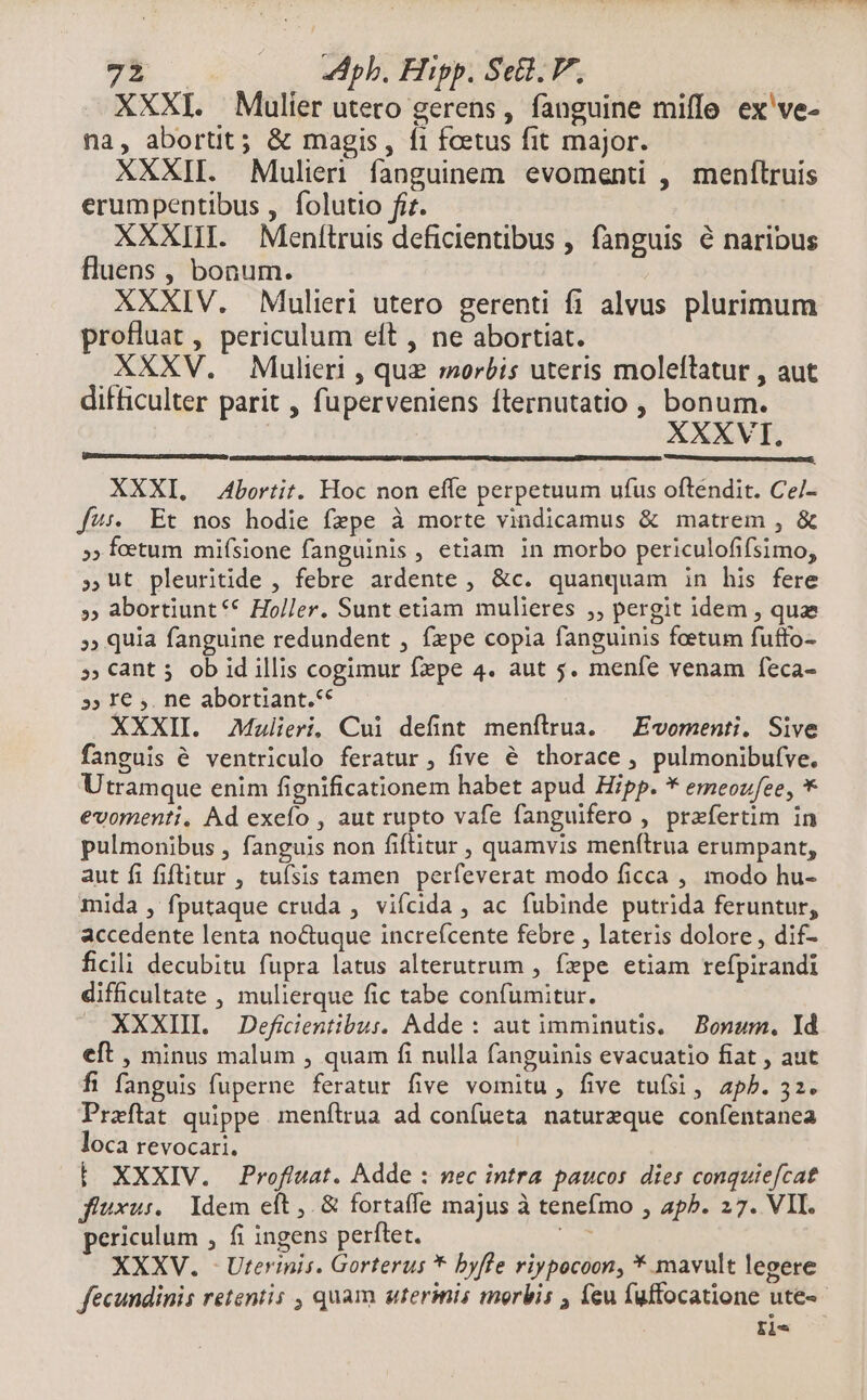 ;; dpb. Hipp. Set. P, XXXI. Mulier utero gerens, fanguine miffe ex've- na, abortit; & magis, f1 foetus fit major. XXXII. Mulieri fanguinem evomenti , menftruis erumpentibus , folutio fi. XXXIII. Menítruis deficientibus , fanguis é naribus fluens , bonum. XXXIV. Mulieri utero gerenti fi alvus plurimum profluat , periculum eft , ne abortiat. XXXV. Mulieri , que morbis uteris moleftatur , aut difficulter parit , fuperveniens fternutatio , bonum. XXXVI. al XXXI. Abortit. Hoc non effe perpetuum ufus oftendit. Ce/- f4:. Et nos hodie fzpe à morte vindicamus & matrem , & »» foetum mifsione fanguinis , etiam in morbo periculofifsimo, ;Ut pleuritide , febre ardente , &c. quanquam in his fere » abortiunt** Holler. Sunt etiam mulieres ,, pergit idem , quz »» quia fanguine redundent , fepe copia fanguinis foetum futfo- » Cant 5 ob id illis cogimur fpe 4. aut 5. menfe venam feca- 5» I€ ,. ne abortiant.** XXXII. Malieri, Cui defint menítrua. — Evomenti. Sive fanguis é ventriculo feratur, five é thorace , pulmonibufve. Utramque enim fignificationem habet apud Hipp. * emeoufee, * evomenti, Ad exefo , aut rupto vafe fanguifero , praefertim in pulmonibus , fanguis non fiftitur , quamvis menítrua erumpant, aut fi fiftitur , tuísis tamen perfeverat modo ficca , modo hu- mida , fputaque cruda , vifcida , ac fubinde putrida feruntur, accedente lenta noctuque increfcente febre , lateris dolore, dif- ficili decubitu fupra latus alterutrum , fpe etiam refpirandi difficultate , mulierque fic tabe confumitur. XXXIII Defiientibus. Adde: aut imminutis, — Bonum, Id eft , minus malum , quam fi nulla fanguinis evacuatio fiat , aut fi fanguis fuperne feratur five vomitu , five tufsi, apb. 32. Praeftat quippe menfítrua ad confueta natureque confentanea loca revocari. E XXXIV. Profluat. Adde : nec intra paucos dies conquie[cat fiuxu:. / Idem eft ,. & fortaffe majus à tenefmo , apP. 27. VII. periculum , fi ingens perftet. we XXXV. - Uterinis. Gorterus * byfle riypocoon, * mavult legere fecundinis retentis , quam utermis morbis , feu fuffocatione ute- : ile