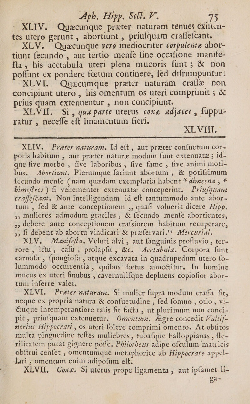 - XLIV. Quscunque preter naturam tenues exittcn- tes utero gerunt , abortiunt , priufquam craffefcant. - XLV. Quzcunque vero mediocriter corpulente abor- tiunt fecundo , aut terno menfe fine occafione manife- Íta , his acetabula uteri plena mucoris fünt ; &amp; non poffunt ex pondere fcetum continere, fed difrumpuntur. XLVI. Quzcumque praeter naturam craífle non concipiunt utero , his omentum os uteri comprimit ; &amp; prius quam extenuentur , non concipiunt. - XLVII. Si, qua parte uterus coxe adjacet , fuppu- ratur , neceffe eft linamentum fieri. XLVIIT.- EXTR EO RIRQAA Uteemime y EIER NS Lc tec Und XLIV. Preter naturam. Yd eft , aut preter confuetum cor- poris habitum , aut preter naturz modum funt extenuatz ; id- que five morbo , five laboribus, five fame , five animi moti- bus. Abortiunt. Plerumque faciunt abortum , &amp; potiísimum fecundo menfe (nam quzdam exemplaria habent * dimeena , * bimefires) fi vehementer extenuate conceperint. | Priz/quam craffefcant. Non intelligendum id eft tantummodo ante abor- tum , fed &amp; ante conceptionem ,, quafi voluerit dicere Hipp. , mulieres admodum graciles , &amp; fecundo menfe abortientes, , debere ante conceptionem crafsiorem habitum recuperare, » fi debent ab abortu vindicari &amp; przfervari.** Mercurial. XLV. Manifefla. Veluti alvi , aut fanguinis profluvio , ter- rore , idu, cafu , prolapfu , &amp;c. A4cetabula. Corpora funt carnoía , fpongiofa , atque excavata in quadrupedum utero fo- lummodo occurrentia, quibus foetus anne&amp;itur, In homine mucus ex uteri finubus , cavernulifque depluens copiofior abor- tum inferre valet. XLVI. Preter naturam. Si mulier fupra modum craffa fit, neque ex propria natura &amp; confuetudine , fed fomno , otio , vi- é&amp;uque intemperantiore talis fit fa&amp;a , ut plurimum non conci- pit, priufquam extenuetur. Omentum. JEgre concedit Vallif- nerius Hippocrati , os uteri folere comprimi omento. At obfitos multa pinguedine teftes muliebres , tubafque Falloppianas , fte- rilitatem putat gignere poffe. Pbilotbeus adipe ofculum matricis obítrui cenfet , omentumque metaphorice ab Hippocrate appcl- lati , omentum enim adipofum eft. XLVII. Cox&amp;. 5i uterus prope ligamenta ; aut ipfamet li- Bac