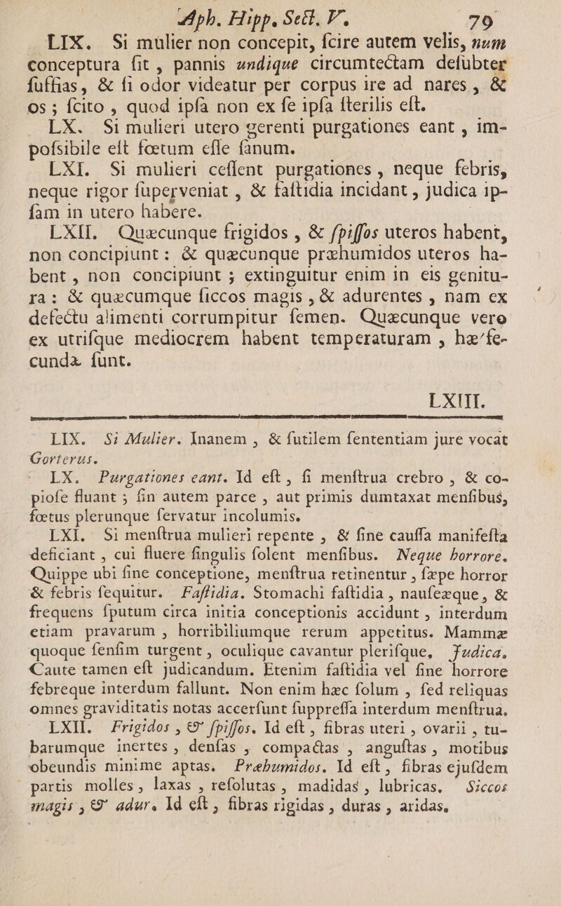 LIX. Si mulier non concepit, fcire autem velis, num conceptura fit , pannis endique circumtectam defubter fuffias, &amp; fi odor videatur per corpus ire ad nares , &amp; 65 ; fcito , quod ipfà non ex fe ipfa fterilis elt. LX. Si mulieri utero gerenti purgatüones eant , im- pofsibile eft foetum efle faánum. LXI. Si mulieri ceffent purgationes , neque febris, neque rigor füperveniat , &amp; faftidia incidant , judica 1p- fam in utero habere. | LXII. Quzcunque frigidos , &amp; fpiffos uteros habent, non concipiunt : &amp; quecunque przhumidos uteros ha- bent, non concipiunt ; exunguitur enim in eis genitu- ra: &amp; quecumque ficcos magis , &amp; adurentes , nam ex defectu alimenti corrumpitur femen. Quazcunque vero ex utrtifque mediocrem habent temperaturam , hz'fe- cunda funt. LXIITI. LIX. 35; Malier. Inanem , &amp; futilem fententiam jure vocat Gorterus. LX. Purgationes eant. Yd eft , 6 menfirua crebro , &amp; co- piofe fluant ; in autem parce , aut primis dumtaxat menfibus, foetus plerunque fervatur incolumis. | LXi. Si menflrua mulieri repente , &amp; fine cauffa manifefta deficiant , cui fluere fingulis folent menfibus. Neque borrore. Quippe ubi fine conceptione, menftrua retinentur , fxpe horror &amp; febris fequitur. — Faffidia. Stomachi faftidia , naufezque, &amp; frequens fputum circa initia conceptionis accidunt , interdum etiam pravarum , horribiliumque rerum appetitus. Mammz quoque fenfim turgent , oculique cavantur plerifque, Jdica. Caute tamen eft judicandum. Etenim faftidia vel fine horrore febreque interdum fallunt. Non enim hzc folum , fed reliquas omnes graviditatis notas accerfunt fuppreffa interdum menftrua, LXIL. rigido: , €9' fpiffos. Id eft, fibras uteri , ovarii , tu- barumque inertes , denfas ,' compa&amp;tas , anguílas , motibus obeundis minime aptas. Prebumidos. Id eft, fibras ejufdem partis molles, laxas , refolutas , madidas, lubricas. ^ $icco; magis ,€9' adur. Id eft ; fibras rigidas , duras , aridas,