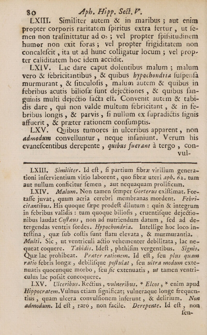 LXIIL. Similiter autem &amp; in maribus ; aut enim propter corporis raritatem fpiritus extra fertur , ut fe- fen non trafinittatur ad o» ; vel propter fpifsitudinem humor non exit foras; vel propter frigiditatem non concalefcit , ita ut ad hunc colligatur locum ; vel prop- ter caliditatem hoc idem accidit. LXIV. Lac dare caput dolentibus malum ; malum vero &amp; febricitantibus , &amp; quibus bypacbondita Íuípenfa murmurant, &amp; fiuculofis , malum autem &amp; quibus in febribus acutis biliofz funt dejectiones , &amp; quibus fan- guinis multi dejectio facta eft. Convenit autcm &amp; tabi- dis dare , qui non valde multum febricitant , &amp; in fe- bribus longis , &amp; parvis , fi nullum ex fupradictis figais affuerit , &amp; prater rationem confumptis. LXV. Quibus tumores in ulceribus apparent , non admodum convelluntur , neque infaniunt. Verum his evanefcentibus derepente ; quibus fuerant à tergo , Re0- vul- LXIIL Similiter. Id eft , fi partium fibre virilium genera- tioni infervientium vitio laborent , quo fibre uteri ap5. 62. tum aut nullum conficitur femen , aut nequaquam prolificum. LXIV. Malum. Non tamen femper Gorteru: exiftimat. For- taffe juvat, quum acria cerebri membranas mordent. Febri- citantibus. His quoque fxpe prodeft dilutum : quin &amp; integrum in febribus validis : tum quoque biliofis , cruentifque deje&amp;tio- nibus laudat Cof?eu: , non ad nutriendum datum , fed ad de- tergendas ventris fordes. Hypocbondria. Intellige hoc loco in- teftina , quz fub coflis funt flatu elevata, &amp; murmurantia. Multi. Sic , ut ventriculi actio vehementer debilitata , lac ne- queat coquere. Zabidis. Ideft , phthifim vergentibus. — Signis. Quz]lac prohibeat. Preter rationem. Yd. eft, feu plus quam ratio febris longe , debilifque poffulat , feu ultra modum exte- nuatis quocunque morbo , feu ffc extenuatis , 4t tamen ventri- culus lac poísit concoquere. LXV. Ulceribus. Rectius , vulneribus. * Elcor ; * enim apud Hippocratem.V ulnus etiam fignificat; vulneraque longe frequen- tius , quam ulcera convulfionem inferunt , &amp; delirium. — Non admodum. ld eít , raro , non facile. Derepente. ld eft , non Íen-