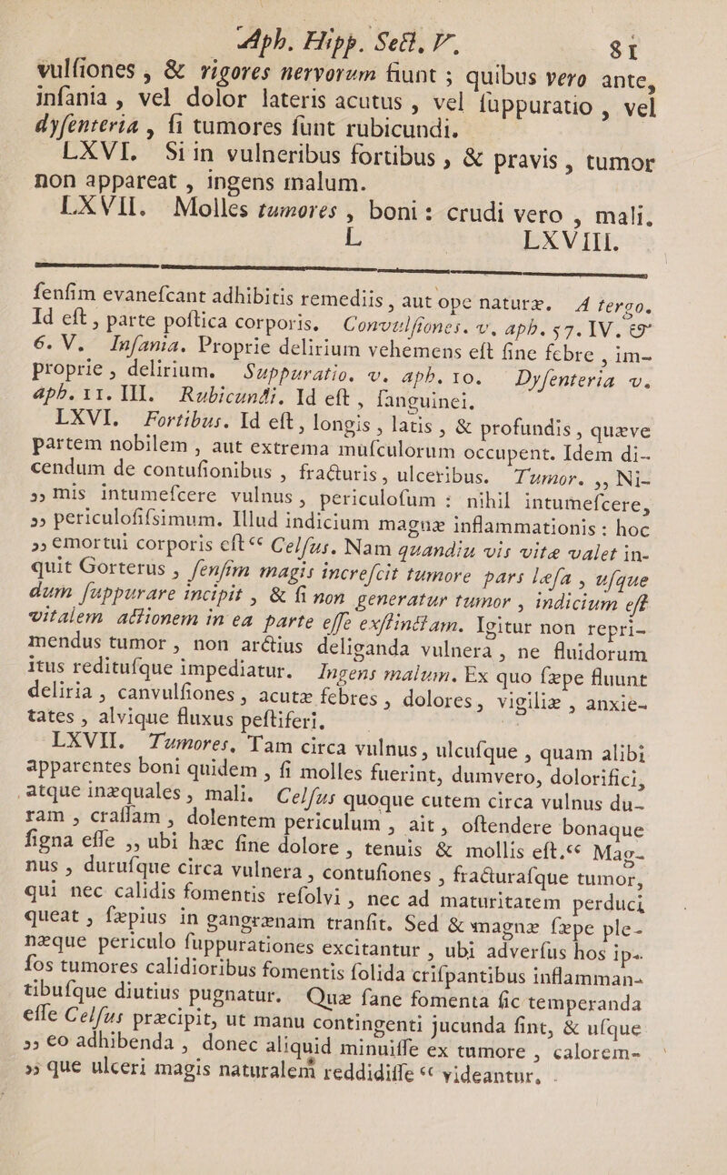 ph. Elpp. Se, P, $I vulfiones , &amp; rigores nervorum funt ; quibus vero. ante, infania , vel dolor lateris acutus , vel füppuratio , vel dyfenteria , 11 tumores funt rubicundi. LXVI. Siin vulneribus fortibus , &amp; pravis, tumor non appareat , ingens malum. LXVII. Molles tzores , boni: crudi vero , mali. LXV III. fenfim evanefcant adhibitis remediis R aut ope naturz. 4 fergo. Id eft , parte poftica corporis. Convulftones. v. apb. $7. IV. &amp;9* 6. V. Infama. Proprie delirium vehemens eft fine fcbre , im- proprie, delirium. — Suppuratio. v. apb.10. Dyfenteria v. 4pb.i1. IIl. Robicundi. ld eft , languinei, LXVI. Fortibus. Id eft, longis , latis, &amp; profundis , queve partem nobilem , aut extrema mufculorum occupent. Idem di- cendum de contufionibus , fra&amp;uris ulceribus. Tumor. ,, Ni- » mis intumefcere vulnus, periculofum : nihil intumefcere, »» periculofifsimum. Illud indicium magnuz inflammationis : hoc »; €mortui corporis cft € Celfus. Nam quandiu vis vite valet in- quit Gorterus , fenfmi magi: incref[cit tumore pars Iefa , ufque dum [uppurare incipit , &amp; fi non generatur tumor , indicium eft vitalem aclionem in ea. parte effe ex/hinctam. gitur non. repri- mendus tumor , non arctius deliganda vulnera , ne fluidorum itus reditufque impediatur. Ingens malum. Ex quo fxpe fluunt deliria , canvulfiones , acutz febres ; dolores, vigilie , anxie- tates , alvique fluxus peftiferi, | LXVII. Tumores, Tam circa vulnus ; ulcufque , quam alibi apparentes boni quidem , fi molles fuerint, dumvero, dolorifici, atque inzquales , mali. Celfus quoque cutem circa vulnus du ram , craflam , dolentem periculum , ait, oftendere bonaque figna effe ,, ubi hec fine dolore ; tenuis &amp; mollis eft.«« Mag- nus , durufque circa vulnera , Contufiones , fracurafque tumor, qui nec calidis fomentis refolvi, nec ad maturitatem perduci queat , fzpius in gangrznam tranfit. Sed &amp; xnagnz fepe ple- neque periculo fuppurationes excitantur ; ubi adveríus hos ip-. fos tumores calidioribus fomentis folida crifpantibus inflamman- tibufque diutius pugnatur. Quz fane fomenta fic temperanda efle Celfus prxcipit, ut manu contingenti Jucunda fint, &amp; ufque 5; €o adhibenda , donec aliquid minuiffe ex tumore , calorem- » que ulceri magis naturalem reddiditfe ** videantur, .