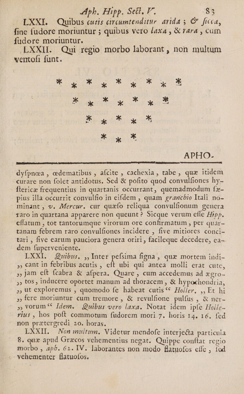 | ph, Hipp. Sell, V. -$5 LXXI. Quibus cutis circumtenditur arida 5 € ficca, fine fudore moriuntur ; quibus vero /axa , &amp; rara , cum fudore moriuntur. —— LXXIL Qui regio morbo laborant , non multum ventofi funt. S det. oe Tower Bait ws APHO- UDFUASM Tei: circ Inch, pear tareas ierra Eten curtes DO SZ NDUENGESATUUS ge Dp nares to ptp rau. dyfpnea , cedematibus , afcite , cachexia , tabe , qux itidem curare non folet antidotus. Sed &amp; pofito quod convulfiones hy- fterice frequentius in quartanis occurrant, quemadmodum fx- pius illa occurrit convulfio in eifdem , quam grancbio Itali no- minant, v. Mercur. cur quzío reliqua. convulfionum genera faro in quartana apparere non queunt ? Rien verum efle Hipp. effatum , tot tantorumque virorum ore confirmàtum , per quar- tanam febrem raro convulfiones incidere , five mitiores conci- tari , five earum pauciora genera oriri ; facileque decedere, ea- dem fuperveniente. | LXXI. Qvibus. ,,Ynter pefsima figna, qux mortem indi- ,, cant in febribus acutis , eft ubi qui antea molli erat cute, » Jam eft fcabra &amp; afpera. Quare , cum accedemus ad xgro- »» tos , inducere oportet manum ad thoracem , &amp; hypoxhondiia, ut exploremus , quomodo fe habeat cutis ** Ho/ler, ,, Et hi ,fere moriuntur cum tremore , &amp; revulfione pulfus , &amp; ner- » vorum ** Jdem. — Quibus vero laxa. Notat idem ipfe Holle- riu: , hos poft commotum fudorem mori 7. horis 14. 16. fed non prztergredi 20. horas. LXXII. Non multum. Videtur mendofe interje&amp;a particula 8. qux apud Gracos vehementius negat. Quippe conflat. regio morbo , ap^. 62. IV. ]aborantes non modo flatuofos effe , ícad vehementer flatuofos.
