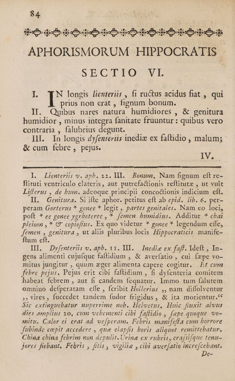 $4 aS OMEDUANS, Seco god docbataloiteoitulbialbeedb odia APHORISMORUM HIPPOCRATIS - SECTTO^WVE I TN longis lieuteriis , f1 ru&amp;us acidus fiat , qui prius non erat , fignum bonum. IT. Quibus pares natura humidiores , &amp; genitura humidior., minus integra fanitate fruuntur : quibus vero contraria , falubrius degunt. — — | III. In longis dyfenteriis inedia ex faftidio , malum; &amp; cum febre, pejus. j IV. I. Lienteriis v. apb. 22. lI. Bonum, Nam fignum eft re- fütuti ventriculo elateris, aut putrefactionis reftitutz , ut vult Lifierus , de bum. adeoque principii conco&amp;ionis indicium eft. IIl. Genitura. Si ifte aphor. petitus eft ab epid. lib. 6. per- peram Gorterus * gonee * legit , partes genitales. Nam eo loci, poft * ee gonee ygrboteree , *. femen bumidius. Additur * cbai pleioon , * €9' copiofrus. Ex quo videtur * gonee * legendum effe, femen , genitura , ut aliis pluribus locis Hippocraticis manife- ftum eft. | HI. JDyfenteris v. apb. x1. III. — Inedie ex faff. Ydeft , In- gens alimenti cujufque faftidium , &amp; averfatio , cui fepe vo- mitus jungitur , quum zger alimenta capere cogitur. Ez cum febre pejus. Pejus erit cibi faftüdium , fi dyfenteria comitem habeat febrem , aut fi eandem fequatur. Immo tum falutem omnino defperatam efle , fcribit Hollerius ,, nam diffolventur », Vires , fuccedet tandem fudor frigidus , &amp; ita morientur.** $ic extinguebatur nuperrime nob. Heloetus, Huic fluxit. alvus dies amplius 10, cum vebementi cibi faflidio , fepe quoque vo- mitu. Calor ei erat ad. vefperam. Febris manifefla cum borrore fubinde cepit accedere , que elapfis boris aliquot. remittebatur, Cbina china febrim non depulit. Urine ex rubris, cra(sifque tenu- jores fiebant. Febris , fitis , vigilie , cibi aver[atio icre[cebant, De-