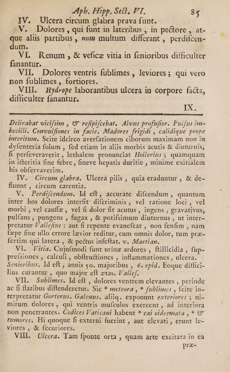 IV. Ulcera circum glabra prava funt. ; :V.. Dolores , qui funt in lateribus , in pectore , at- que aliis partibus , »z multum differant , perdiícen- dum. . | DR 2d VI. Renum , &amp; vefice vitia in fenioribus difficulter fanantur. VII. Dolores ventris fublimes , leviores; qui vero non fublimes, fortiores. : VIII. Hydrope laborantibus ulcera in corpore facta, difficulter fanantur. IX. Delirabat viciftim , €9* reftpifcebat. Alvus profufior. Puifus im- becilli. Convulftones. in facie. Madores frigidi , calidique prope znteritum. Scite idcirco averfationem ciborum maximam non in dyfenteria folum , fed etiam in aliis morbis acutis &amp; diuturnis, fi perfeveraverit , lethalem pronunciat Hollerizs ; quamquam in icteritia fine febre , fineve hepatis duritie , minime exitialem bis obfervaverim. IV. Circum glabra. Ulcera pilis , quia eraduntur , &amp; de- fluunt , circum carentia. V. Perdifcendum, Yd eft, accurate difcendum , quantum inter hos dolores interfit difcriminis , vel ratione loci, vel morbi , vel cauffz , vel fi dolor fit acutus , ingens , gravativus, pulíans , pungens , fugax , &amp; potifsimum diuturnus , ut inter-- pretatur Vallefius : aut fi repente evanefcat , non fenfim , nam fxpe fine ullo errore Ixvior reditur, cum omnis dolor, tum prz- fertim qui latera , &amp; pectus infeftrat. v. Martian. | Vi. itia. Cujufmodi funt urinz ardores , ftillicidia , fup- prefsiones , calculi , obítru&amp;tiones , inflammationes , ulcera. Senioribus. Yd eft , annis 5o. majoribus , €. epid. Eoque diffici- lius curantur , quo major eft etas. V/allef. VH. Sublimes. Id eft , dolores ventrem elevantes , perinde ac fi flatibus diftenderetur. Sic * meteora , * fublimes , fcite in- terpretatur Gorterus. Galenus. aliiq. exponunt exfer/ores 5 ni- mirum dolores, qui ventris mufculos exercent , ad interiora non penetrantes. Codices Vaticani habent * cai oideemata , * €9 tumores, Hi quoque fi externi fuerint ; aut. elevati , erunt le- viores , &amp; fecuriores. VIII. | U/cera. Tam fponte orta , quam arte excitata in ea prz-