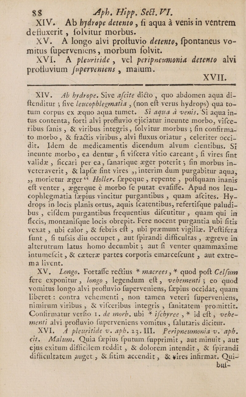 XIV. Ab hydrope detento , fi aqua à venis in ventrem defiuxerit , folvitur morbus. | XV. A longo alvi proftuvio detento, fpontaneus vo- mitus füperveniens , morbum folvit. XVI. A plewritide ,| vel peripneumonia. detento. alvi profluvium /aperveniens , maium. | XVII. XIV. Ab bydrope. Sive afcite dido , quo abdomen aqua di- Ítenditur 5 five leucophblegmatia , (non eft verus hydrops) qua to- tum corpus ex zquo aqua tumet. $7 aqua à venis. Si aqua in- tus contenta, forti alvi profluvio ejiciatur ineunte morbo, vifce- ribus fanis , &amp; viribus integris, folvitur morbus ; fin confirma to morbo, &amp; fractis viribus , alvi fluxus oriatur , celeriter occi- dit. Idem de medicamentis dicendum alvum cientibus. Si ineunte morbo, ea dentur , fi vifcera vitio careant , fi vires fint valide , ficcari per ea, fanarique eger poterit 5 fin morbus in- veteraverit, &amp; lapfz fint vires ;, interim dum purgabitur aqua, , morietur zger** Holler. (epeque , repente , poftquam inanis eft venter , zgerque é morbo fe putat evafiffe. Apud nos leu- cophlegmatia fzpius vincitur purgantibus , quam afcites. Hy- drops in locis planis ortus, aquis fcatentibus, refertifque paludi- bus , eifdem purgantibus frequentius difcutitur , quam qui in ficcis, montanifque locis obrepit. Fere nocent purgantia ubi fitis vexat , ubi calor , &amp; febris eft , ubi premunt vigiliz. Peftifera funt, fi tufsis diu occupet , aut fpirandi difficultas , egreve in alterutrum latus homo decumbit ; aut fi venter quammaxime intumeícit , &amp; caetera partes corporis emarcefcunt , aut extre- ma livent. XV. Longo. Fortaífe re&amp;ius * macrees , * quod poft CeIfzm fere exponitur, /ongo , legendum eít, «vebementi ; eo quod vomitus longo alvi profluvio fuperveniens, fzpius occidat, quam hberet: contra vehementi , non tamen veteri fuperveniens, nimirum viribus , &amp; vifceribus integris , fanitatem promittit. Confirmatur verfio 1. de morb. ubi * ifchbyree , * id eft, vebe- menti alvi profluvio fuperveniens vomitus , falutaris dicitur. XVI. A pleuritide v. apb. 23. 1I. — Peripneumonia v.' apb. cit. Malum. Quia (xpius fputum fupprimit, aut minuit , aut cjus exitum difficilem reddit , &amp; dolorem intendit , &amp; fpirandi difficultatem auget ; &amp; fitim accendit, &amp; vires infirmat. Qui- buí-