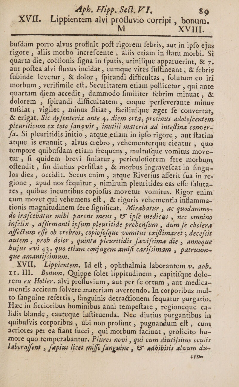 XVII. Lippientem alvi profluvio corripi , bonum. M XVIII. buídam porro alvus profluit poft rigorem febris, aut in ipfo ejus rigore , aliis morbo increfcente , aliis etiam in ftatu morbi. Si quarta die, coctionis figna in fputis, urinifque apparuerint, &amp; 7. aut poftea alvi fluxus incidat , eumque vires fuftineant , &amp; febris fubinde levetur , &amp; dolor , fpirandi difficultas , folutum eo iri morbum , verifimile eft. Securitatem etiam pollicetur , qui ante quartam diem accedit , dummodo fimiliter febrim minuat, &amp; dolorem , ípirandi difficultatem , eoque perfeverante minus tuísiat, vigilet , minus fitiat, faciliufque ger fe convertat, &amp; erigat. 57c dy fenteria ante 4. diem orta, protinus adolefcentem pleuriticum ex toto [anavit , inutili materia ad. inteffina conver - Ja. Si pleuritidis initio , atque etiam in ipfo rigore , aut ftatim atque is evanuit, alvus crebro , vehementerque cieatur , quo tempore quibufdam etiam frequens , multufque vomitus move- tur, fi quidem brevi finiatur, periculofiorem fere morbum oftendit , fin diutius perfiftat , &amp; morbus ingravefcat in fingu- los dies , occidit. Secus enim , atque Riverius afferit fua in re- gione , apud nos fequitur , nimirum pleuritides eas effe faluta- res , quibus ineuntibus copiofus movetur vomitus. Rigor enim eum movet qui vehemens eft, &amp; rigoris vehementia inflamma- tionis magnitudinem fere fignificat. Mirabatur , ac quodammo- do ira[cebatur mibi parens meus , €9' ipfe medicus , nec omnino infelix , affirmanti ipfum pleuritide prebenfum , dum fe cholera affectum effe ob crebros, copiofofque vomitus exiffimaret s decefiit autem , prob dolor , quinta pleuritidis [evifiime die , annoque bujus evi 43. quo etiam conjugem amift carifiimam , patruum- que amanti[ simum. XVII, Lippientem. Id eft , ophthalmia laborantem v. a5. 1I. Hl. Bonum. Quippe folet lippitudinem , capitifque dolo- rem ex Holler. alvi profluvium , aut per fe ortum , aut medica- mentis accitum folvere materiam avertendo, In corporibus mul- to fanguine refertis , fanguinis detractionem fequatur purgatio, Hzc in ficcioribus hominibus anni tempeftate , regioneque ca- lidis blande , cauteque inflituenda. Nec diutius purgantibus in quibufvis corporibus , ubi non profunt , pugnandum eft , cum acriores per ea fiant fucci , qui morbum faciunt , prolicito hu- more quo temperabantur. P/ures novi , qui cum diuti[iime oculis laboraffent , [epius licet miffo [anguine , &amp;9 adbibitis alvum du- Cere