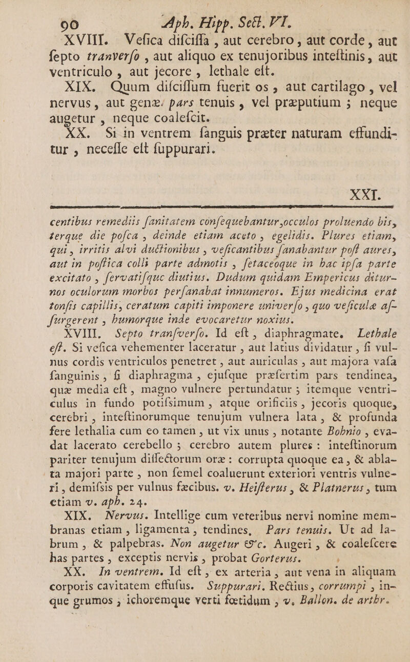 XVIII. Vefica difciffa , aut cerebro , aut corde , aut fepto tranverfo , aut aliquo ex tenujoribus inteílinis , aut ventriculo , aut jecore , lethale elt. XIX. Quum diíciffum fuerit os ; aut cartilago , vel nervus, aut genz; pars tenuis , vcl preputium 5 neque augetur , neque coalefcit. XX. Si in ventrem fanguis preter naturam effundi- tur , necefle elt fuppurari. XXI. FASES SUNESCINN centibus remediis fanitatem confequebantur ,occulos proluendo bis, zerque die pofca , deinde etiam aceto , egelidis. Plures etiam, qui , irritis alvi duttionibus , veficantibus [anabantur pofl aures, aut in poflica coll parte admotis , fetaceoque in bac ipfa parte excitato , fervatif[quc diutius. Dudum quidam Empericus ditur- 20: oculorum morbos per[anabat innumeros. Ejus medicina erat zonfrs capillis, ceratum capiti imponere umruer[o , quo veficule af- fargerent , bumorque inde evocaretur noxius. XVIII, Septo tranfverío. Id eft, diaphragmate. Letbale eff. Si vefica vehementer laceratur , aut latius dividatur , fi vul- nus cordis ventriculos penetret , aut auriculas , aut majora vafa fanguinis , fi. diaphragma , ejufque praefertim pars tendinea, quz media eft, magno vulnere pertundatur 5 itemque ventri- culus in fundo poüfsimum , atque orificiis , Jecoris quoque, cerebri , inteftinorumque tenujum vulnera lata, &amp; profunda fere lethalia cum eo tamen , ut vix unus , notante Bobnio , eva- dat lacerato cerebello 5 cerebro autem plures: inteftinorum pariter tenujum diffe&amp;orum orz: corrupta quoque ea , &amp; abla- ta majori parte , non femel coaluerunt exteriori ventris vulne- 1i , demifsis per vulnus fzcibus. v. Heifferus , &amp; Platnerus , tum ctiam v. aphb. 24. XIX. Nervus. Intellige cum veteribus nervi nomine mem- branas etiam , ligamenta , tendines, Pars tenuis. Ut ad la- brum , &amp; palpebras. Non augetur &amp;9'c. Augeri , &amp; coalefcere has partes , exceptis nervis , probat Gorterus. XX. In ventrem. Id eft , ex arteria , aut vena in aliquam corporis cavitatem effufus. Supparari. Re&amp;ius , corrumpi , in- que grumos ; ichoremque verti fotidum ; v. Ballon. de artbr.