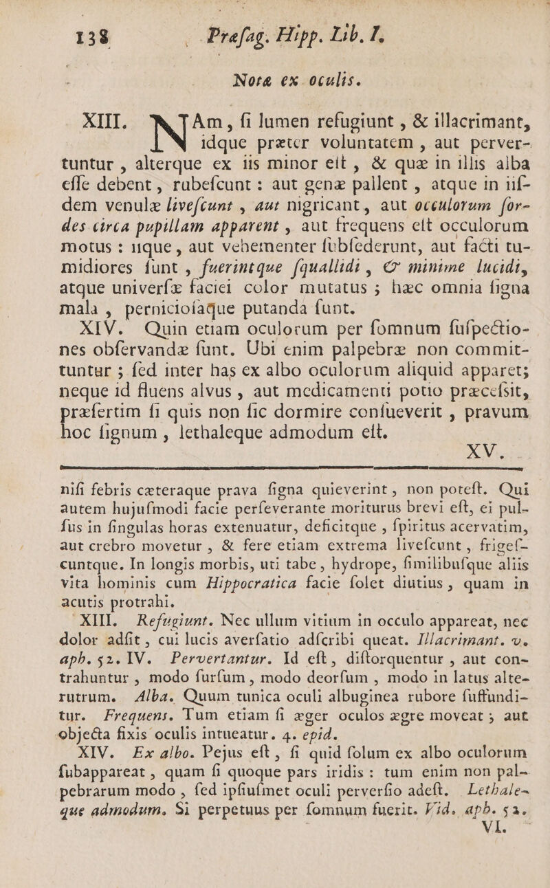 ! Nora&amp; ex. ocalis. XIII. Am , fi lumen refugiunt , &amp; illacrimant, N idque pretcr voluntatem , aut. perver- tuntur , alterque ex iis minor eit , &amp; quz in illis alba effe debent , rubefcunt : aut gena pallent , atque in iif- dem venule l;vefeunt , aut nigricant, aut oceulorum for- des circa pupillam apparent , aut trequeus elt occulorum motus : ique , aut vebernenter fübfederunt, aut facti tu- midiores funt , fuerintque fquallidi , &amp;' minime. lucidi, atque upiverfx faciei color mutatus ; hec omnia figna mala , pernicioíaque putanda funt. XIV. Quin etiam oculorum per fomnum fufpectio- nes obfervandz funt. Ubi enim palpebre non commit- tuntur ; fed inter has ex albo oculorum aliquid apparet; neque id fluens alvus , aut medicamenu potio przcefsit, praíertim f1 quis non fic dormire coníueverit , pravum hoc fignum , lethaleque admodum elt. x nifi febris ceteraque prava figna quieverint , non poteft. Qui autem hujufmodi facie perfeverante moriturus brevi eft, ei pul- fus in fingulas horas extenuatur, deficitque , fpiritus acervatim, aut crebro movetur , &amp; fere etiam extrema livefícunt , frigeí- cuntque. In longis morbis, uti tabe , hydrope, fimilibufque aliis vita hominis cum Hippocratica facie folet diutius, quam in acutis protrahi. .XHL. Refugiunt. Nec ullum vitium in occulo appareat, nec dolor adfit , cui lucis averfatio adfcribi queat. I/acrimant. v. aph.$2. IV. Pervertantur. ld cft, diftorquentur , aut con- trahuntur , modo furfum , modo deorfum , modo in latus alte- rutrum. | Alba. Quum tunica oculi albuginea rubore fuffundi- tur. Frequen;. Tum etiam fi eger oculos zgre moveat ; aut obje&amp;a fixis oculis intueatur. 4. epid. XIV. Ex albo. Pejus eft, fi quid folum ex albo oculorum fubappareat , quam fi quoque pars iridis: tum enim non pal- pebrarum modo , fed ipfiu(met oculi perverfio adeft. | Letba/e- que admodum. Si perpetuus per fomnum fuerit. Vid. apb. $a. A. 3