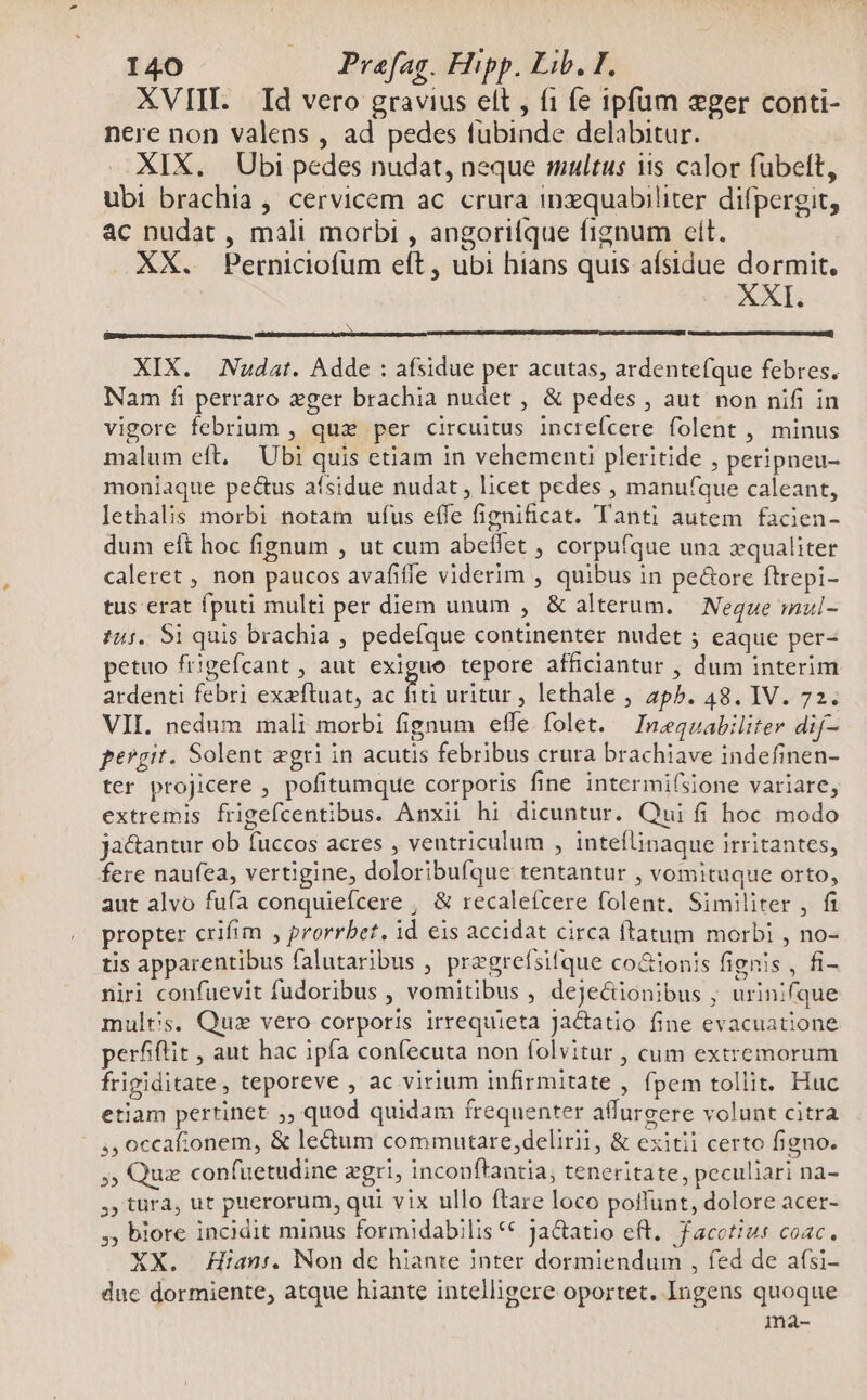 XVIII. Id vero gravius elt , fi fe ipfum ger conti- nere non valens , ad pedes fubinde delabitur. XIX. Ubi pedes nudat, neque multus iis calor fubeft, ubi brachia , cervicem ac crura inxquabiliter difpergit, ac nudat , mali morbi , angorifque fignum cit. XX. Perniciofum eft, ubi hians quis afsidue dormit. XXI. XIX. Nudat. Adde : afsidue per acutas, ardentefque febres. Nam fi perraro eger brachia nudet , &amp; pedes , aut non nifi in vigore febrium , que per circuitus increfcere folent , minus malum eft, Ubi quis etiam in vehement pleritide , peripneu- moniaque pectus aísidue nudat, licet pedes , manufque caleant, lethalis morbi notam ufus effe fignificat. Tanti autem facien- dum eft hoc fignum , ut cum abeffet , corpufque una xqualiter caleret , non paucos avafife viderim , quibus in pe&amp;ore ftrepi- tus erat fputi multi per diem unum , &amp; alterum. — Neque mul- £45. S1 quis brachia , pedefque continenter nudet 5 eaque per- petuo frigefcant , aut exiguo tepore afficiantur , dum interim ardenti febri exzfluat, ac fiti uritur , lethale , 24p5. 48. IV. 72. VII. nedum mali morbi fignum effe folet. Inegnabiliter dif- pergit. Solent zgri in acutis febribus crura brachiave indefinen- ter projicere , pofitumque corporis fine intermi(Sione variare, extremis frigefcentibus. Anxii hi dicuntur. Qui fi hoc modo jactantur ob fuccos acres , ventriculum , inteflinaque irritantes, fere naufea, vertigine, doloribufque tentantur , vomituque orto, aut alvo fufa conquiefcere , &amp; recalefcere folent, Similiter , fi propter crifim , prorrbet. id eis accidat circa ftatum morbi , no- tis apparentibus falutaribus , pregrefsifque co&amp;ionis fignis , fi- niri confuevit fudoribus , vomitibus , deje&amp;ionibus ; urinifque mulrs. Quz vero corporis irrequieta Jactatio fine evacuatione perfftit , aut hac ipfa confecuta non folvitur , cum extremorum frigiditate, teporeve , ac virium infirmitate , fpem tollit. Huc etiam pertinet ;, quod quidam frequenter affurgere volunt citra ,,occafionem, &amp; le&amp;um commutare,delirii, &amp; exitii certo figno. ;; Qux confuetudine zgri, inconftantia, teneritate, peculiari na- , türa, ut puerorum, qui vix ullo ftare loco poffunt, dolore acer- , biore incidit minus formidabilis € Ja&amp;atio eft. facotius coac, XX. Hian:. Non dec hiante jnter dormiendum , fed de afsi- due dormiente, atque hiante intelligere oportet. Ingens quoque ma-