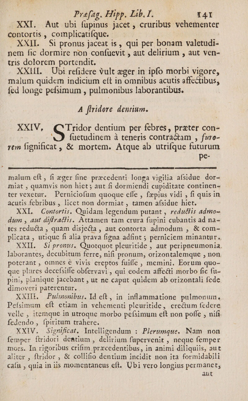 XXI. Aut ubi fupinus jacet , cruribus vehementer contortis , complicatifque. . XXII. Si pronus jaceat is, qui per bonam valetudi- nem fic dormire non confuevit , aut delirium , aut ven- tris dolorem portendit. XXII. Ubi refidere vult eger in ipfo morbi vigore, malum quidem indicium eft in omnibus acutis affectibus, íed longe pefsimum , pulmonibus laborantibus. A firidore dentium. . XXIV, vob dentium per febres, preter con- VJ fuetudinem à teneris contra&amp;tam , fzro- rem lignificat , &amp; mortem. Atque ab utrifque futurum pe- malum eft, fi eger fine precedenti longa vigilia afsidue dor- miat , quamvis non hiet ; aut fi dormiendi cupiditate continen- ter vexetur. Perniciofum quoque effe , f»pius vidi , fi quis in acutis febribus , licet non dormiat , tamen afsidue hiet. XXI. Contortis. Quidam legendum putant , redut/is admo- dum , aut diflfratiis. Attamen tam crura fupini cubantis ad na- tes reducta , quam disjecta , aut contorta admodum , &amp; com- plicata , utique fi alia prava figna adfint 5 perniciem minantur. XXII. S; pronus. Quotquot pleuritide , aut peripneumonia. laborantes, decubitum ferre, nifi pronum, orizontalemque , non poterant , oinnes € vivis ereptos fuiffe , memini. Eorum quo- que plures decefsiffe obfervavi , qui eodem affe&amp;i morbo fic (u- pini, planique jacebant , ut ne caput quidem ab orizontali fede. dimoveri paterentur, XXIDB. Pulmonibu:. Id eft, in inflammatione pulmonum. Pefsimum eft etiam in vehementi pleuritide, ere&amp;um federe velle , itemque in utroque morbo pefsimum eft non poffe , nifi fedendo , fpiritum trahere. XXIV. Significat. Intelligendum : Plerumque. Nam non femper ftridori deBtium , delirium fupervenit , neque femper mors. In rigoribus crifim prxcedentibus, in animi diliquiis, aut aliter , ftridor , &amp; collifio dentium incidit non ita formidabili cafu , quia in iis momentaneus eft. Ubi vero longius permanet, aut