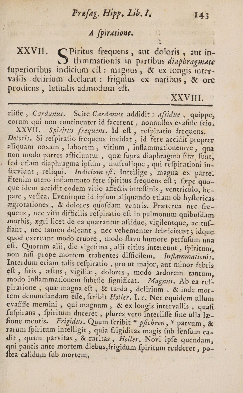 Prefag. Hipp. L.f E 145 A fpiratione. * il XXVII. Mus frequens , aut doloris , aut in- «A flimmationis in partibus diaphragmate fuperioribus indicium eít : magnus, &amp; ex longis inter- vallis delirium declarat : frigidus ex naribus, &amp; ore prodiens , lethalis admodum eft. - XXVIII. rifle, Cardanus. Scite Cardanus addidit: afiidue , quippe, €orum qui non continenter id facerent , nonnullos evafifle (cio. XXVII. Spiritus frequeni. Yd eft, refpiratio frequens. Doloris, $i refpiratio frequens incidat , id fere accidit propter aliquam noxam , laborem , vitium , inflammationemye , qua non modo partes afficiuntur , quz fupra diaphragma fitz funt, fed etiam diaphragma ipfum , mufculique , qui refpirationi in- Íerviunt, reliqui. Indicivm eff. Intellige , magna ex parte; Etenim utero intlammato fere fpiritus frequens eít . fepe quo- que idem accidit eodem vitio affectis inteftinis , ventriculo, he- pate , vefica. Evenitque id ipfum aliquando etiam ob hyftericas egrotationes , &amp; dolores quofdam ventris. Preterea nec frc- quens , nec vifu difficilis refpiratio eft in pulmonum quibufdam morbis, zgri licet de ea querantur afsidue, vigilentque, ac tuf- fiant , nec tamen doleant , nec vehementer febricitent ; idque. quod excreant modo cruore , modo flavo humore perfufum una eft. Quorum alii, die vigefima , alii citius intereunt , fpiritum, non nifi prope mortem trahentes difficilem. | Inflammationis. Interdum etiam talis refpiratio , pro ut major, aut minor febris eft, fitis , elus, vigilie , dolores , modo ardorem tantum, modo inflammationem fubeffe fignificat. Magnus. Ab ea ref- piratione , quz magna eft, &amp; tarda , delirium , &amp; inde mor- tem denunciandam effe, fcribit Holler. I. c. Nec equidem ullum evafile memini , qui magnum , &amp; ex longis intervallis , quafi fufpirans , fpiritum duceret , plures vero interiiffe fine ulla 12- fione mentis. Frigidus. Quum fcribit * pfrchbron , * parvum , &amp; rarum fpiritum intelligit , quia frigiditas magis fub fenfum ca- dit , quam parvitas , &amp; raritas, Holler, Novi ipfe quendam, ni paucis ante mortem diebus;frigidum fpiritum redderet , po- ea calidum fub mortem. *