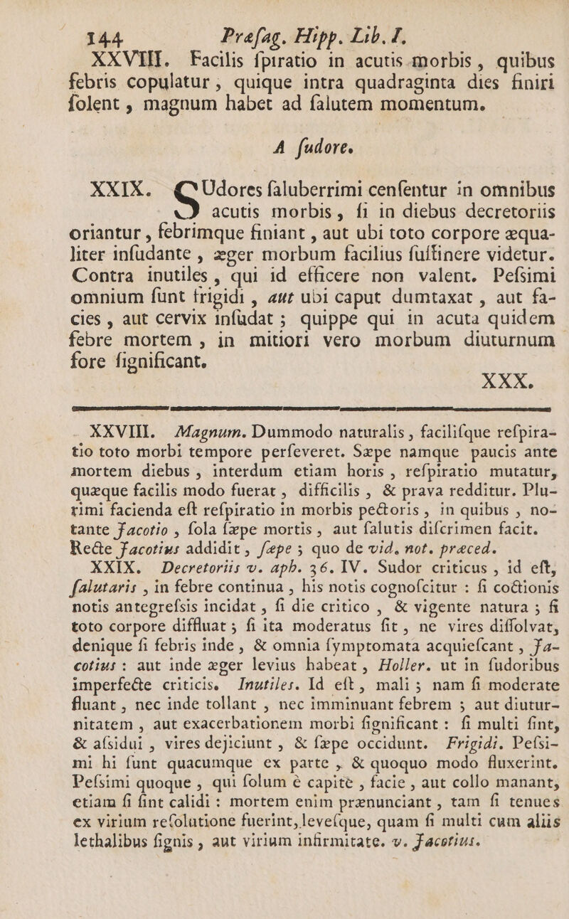 XXVIII. Facilis fpiratio in acutis. morbis , quibus febris copulatur, quique intra quadraginta dies finiri folent , magnum habet ad falutem momentum. A fudore. XXIX. Udores faluberrimi cenfentur in omnibus acutis morbis, f1 1a diebus decretoriis oriantur , febrimque finiant , aut ubi toto corpore zqua- liter infudante , zger morbum facilius füítinere videtur. Contra inutiles , qui id efficere non valent. Pefsimi omnium funt frigidi , 4w ubi caput dumtaxat , aut fa- cies , aut cervix 1nfudat ; quippe qui in acuta quidem febre mortem , in mitiori vero morbum diuturnum - fore fignificant. | XXX. XXVII. Magnum. Dummodo naturalis , facili(que refpira- tio toto morbi tempore perfeveret. Szpe namque paucis ante mortem diebus , interdum etiam horis , refpiratio mutatur, quaeque facilis modo fuerat , difficilis , &amp; prava redditur. Plu- rimi facienda eft refpiratio in morbis pe&amp;oris, in quibus , no- tante Jacotio , fola fpe mortis, aut falutis difcrimen facit. Re&amp;e Jacotiu: addidit, fepe ; quo de vid, not. praeced. XXIX. Decretoriis v. apb. 36. IV. Sudor criticus , id eft, falutaris , in febre continua , his notis cognofcitur : fi co&amp;tionis notis antegrefsis incidat , fi die critico , &amp; vigente natura ; fi toto corpore diffluat 5 fi ita moderatus fit, ne vires diffolvat, denique fi febris inde , &amp; omnia fymptomata acquiefcant , fa- cotiu: : aut inde eger levius habeat , Holler. ut in fudoribus imperfede criticis. — Inutiles. Id. eft, mali ; nam fi moderate fluant , nec inde tollant , nec imminuant febrem ; aut diutur- nitatem , aut exacerbationem morbi fignificant : fi multi fint, &amp; aísidui, vires dejiciunt , &amp; fepe occidunt. — Frigidi. Pefsi- mi hi funt quacumque ex parte ,, &amp; quoquo modo fluxerint. Peísimi quoque , qui folum e capite , facie , aut collo manant, etiam fi fint calidi : mortem enim prznunciant , tam fi tenues ex virium re(olutione fuerint, leve(que, quam fi multi cum aliis lethalibus fignis ; aut virium infirmitate. v. Jacsrius.