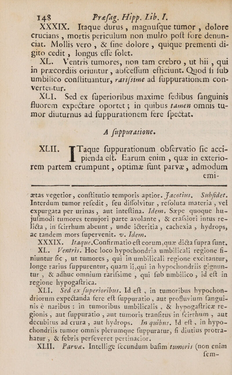XXXIX. [taque durus, magnufque tumor , dolore crucians , mortis periculum non mulzo poft fore denun- ciat. Mollis vero , &amp; fine dolore , quique premenu di- gito cedit , longus efle folet. . XL. Ventris tumores, non tam crebro , ut hii , qui in przcordiis oriuntur , abfceffum efficiunt. Quod fi fub umbilico conílituantur, rarifsime ad fuppurationcm con- Verteutur. XLI. Sed ex füperioribus maxime fedibus fanguinis fluorem expectare oportet ; in quibus tamen omnis tu- mor diuturnus ad fuppurationem fere fpectat. A fuppuratione. XLII. T Taque fuppurationum obfervatio fic acci- pienda eit. Earum enim , quz in exterio- rem partem erumpunt , optimz funt parve , admodum emi- ' etas vegetlor , conftitutio temporis aptior. facotius, — Subfidet. Interdum tumor refedit, feu diffolvitur , refoluta materia , vel expurgata per urinas, aut inteflina. Jdem. Sepe quoque hu- juímodi tumores tenuJori parte avolante, &amp; craísiori intus re- li&amp;a , in fcirrhum abeunt , unde i&amp;eritia , cachexia , hydrops, ac tandem mors fupervenit. v. Idern. XXXIX. Itaque.Confirmatio eft eorum,quz dicta fupra funt. XL. Ventri:s. Hoc loco hypochondria umbilicali regione fi- niuntur fic , ut tumores , qui in umbilicali regione excitantur, longe rarius fuppurentur, quam ii,qui in hypochondriis gignun- tur, &amp; adhuc omnium rarifsime , qui fab umbilico , id eft in regione hypogafirica. XLI. Sed ex fuperioribus. Yd eft , in tumoribus hypochon- driorum expec&amp;anda fere eft (uppuratio , aut profluvium fangui- nisé naribus: in tumoribus umbilicalis , &amp; hypogaftrice re- gionis , aut fuppuratio , aut tumoris tranfitus in fcirrhum , aut decubitus ad crura , aut hydrops. In quibus. Yd eft, in hypo- chondriis tumor omnis plerumque fuppuratur, fi diutius protra- hatur, &amp; febris perfeveret pertinacior. XLII. Parv«. Intellige fecundum bafim tzmoris (non enim fem-