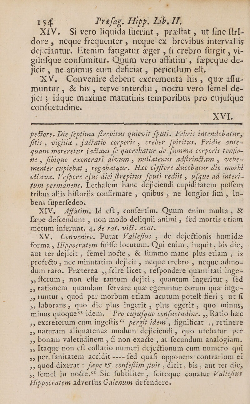 * pep oo Prafag. Hipp. Lib. IT. XIV. Si vero liquida fuerint , praítat , ut fine flrI- dore, neque frequenter , neque ex brevibus intervallis dejiciantur. Etenim fatigatur eger , f1 crebro furgit , vi- giliifque confumitur. Quum vero affaum , fzpeque de- Jicit , ne animus eum deficiat ,. periculum ett, XV. Convenire debent excrementa his, quz affu- muntür, &amp; bis , terve interdiu , noctu vero femel de- jici ; idque maxime matutinis temporibus pro cujuíque confuetudine. XVt cem veteres teer. petfore. Die feptima flrepitus quievit fputi. Febris intendebatur, fitis , vigilie , jadiatio corporis , creber. fpiritus. Pridie ante- quam moreretur jacians fe querebatur de. fumma corporis tenfro- ne, fibique exonerari aloum , nullatenus. adflrintiam , vehe- menter cupiebat , rogabatque. Hec clyflere ducebatur die morbi oclava. Vefpere ejus diei firepitus fputi rediit , u[que ad interi- tum permanens. Lethalem hanc dejiciendi cupiditatem poffem tribus aliis hiftoriis confirmare , quibus , ne longior fim , lu- bens fuperfedeo. XIV. Affatim. Id eft, confertim. Quum enim multa, &amp; fepe de(cendunt , non modo deliquii animi , fed mortis etiam metum inferunt. 4. de rat. vit. acut. XV. Convenire. Putat Vallefíus , de deje&amp;ionis humidx forma , Hippocratem fuiffe locutum. Qui enim , inquit, bis die, aut ter deJicit , femel nocte , &amp; fummo mane plus etiam , is .profe&amp;o , nec minutatim dejicit , neque crebro , neque admo- dum raro. Praterea ,, fcire licet , refpondere quantitati inge- ,,ftorum , non eíle tantum dejici, quantum ingeritur , fed ,.ràtionem quandam fervare quz egeruntur eorum quz inge- ,runtur , quod per morbum etiam acutum poteft fieri ; ut fi laborans, quo die plus ingerit , plus egerit , quo minus, minus quoque * idem. Pro cujufque con[uetudine. ,, Ratio hzc ,, eXcretorum cum ingeftis** pergit idem , fignificat ,, retinere ,naturam aliquatenus modum dejiciendi, quo utebatur per , bonam valetudinem , fi non exa&amp;e , at fecundum analogiam. , Itaque non eft collatio numeri deje&amp;ionum cum numero qui ,, per- fanitatem accidit ---- fed quafi opponens contrarium ei , quod dixerat : /«pe €9' confeffim fluit , dicit , bis , aut ter die, ;emel in no&amp;e.**.Sic fubtiliter , fciteque. conatur. /'allefrus Hippocratem adverlus Galenum defendere.