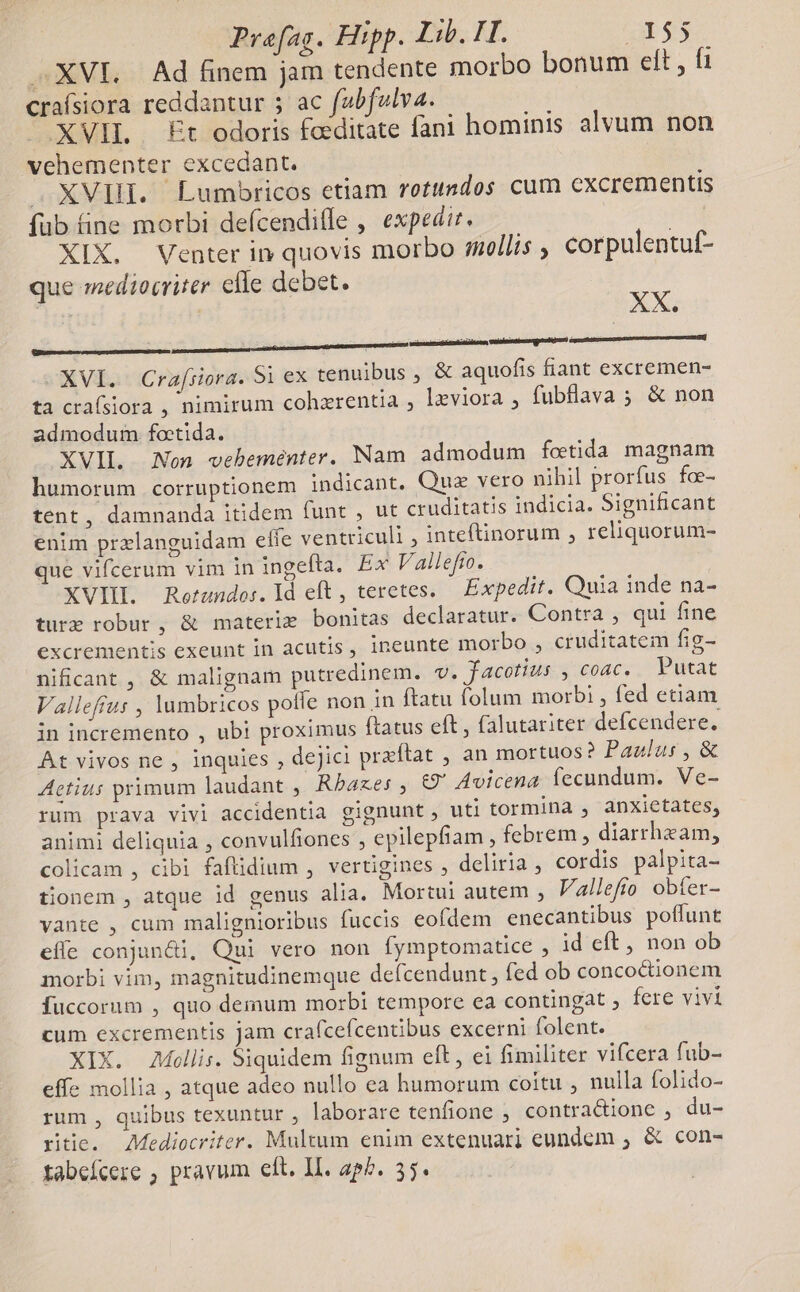 XVI. Ad finem jam tendente morbo bonum eft , fi crafsiora reddantur ; ac fabfulva. d XVIL £t odoris fceditate fani hominis alvum non vehementer excedant. J. XVII. Lumbricos etiam rotundos cum excrementis fub fine morbi defícenditle , expedir. ^ XIX. Venter in quovis morbo mollis , corpulentuf- que mediocriter elle debet. i : aiit rii iis iii itii XVI. Crafiiora. 5i ex tenuibus , &amp; aquofis fiant excremen- ta crafsiora , nimirum cohzrentia , leviora ; fubflava ; &amp; non admodum fotida. XVIL Non vebeménter. Nam admodum fotida magnam humorum corruptionem indicant. Quz vero nihil prorfus fo- tent, damnanda itidem funt , ut cruditatis indicia. Significant enim przlanguidam effe ventriculi , inteftinorum , reliquorum- que vifcerum vim in ingefta. Ex Vallefro. | XVII. Rerundo:. Id eft, teretes. — Expedit. Quia inde na- ture robur, &amp; materie bonitas declaratur. Contra , qui fine excrementis. exeunt in. acutis ,- ineunte; inotbo cruditatem fig- nificant , &amp; malignam putredinem. v. facotius , coac, Putat Vallefrus , lumbricos poffe non in ftatu folum morbi , fed etiam in incremento , ubi proximus ftatus eft , falutariter defcendere. At vivos ne , inquies , dejici praftat , an mortuos? Paulus, &amp; Actius primum laudant , Rbazes , 69 Avicena fecundum. Ve- rum prava vivi accidentia gignunt , uti tormina , anxietates, animi deliquia , convulfiones , epilepfiam , febrem , diarrhezam, colicam , cibi faftidium , vertigines , deliria , cordis palpita- tionem , atque id genus alia. Mortui autem , Vallefio obter- vante , cum malignioribus fuccis eofdem enecantibus poffunt efle conjun&amp;i, Qui vero non fymptomatice , id eft , non ob morbi vim, magnitudinemque defcendunt , fed ob concocionem Ífuccorum , quo demum morbi tempore ea contingat , fere vivi cum excrementis jam cra(cefcentibus excerni folent. XIX. Mollis. Siquidem fignum eft , ei fimiliter vifcera fub- effe mollia , atque adeo nullo ea humorum coitu , nulla folido- rum , quibus texuntur , laborare tenfione , contra&amp;ione , du- ritie. ediocriter. Multum enim extenuari eundem , &amp; con-