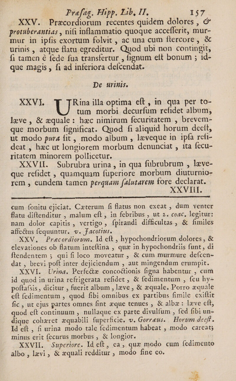 XXV. Precordiorum recentes quidem dolores , &amp; protuberantias , ni(i inflammatio quoque acceflerit, mur- mur in ipfis exortum folvit , ac una cum ftercore, &amp; urinis , atque flatu egreditur. Quod ubi non contingit, fi tamen é fede fua transfertur , fignum elt bonum ; id- que magis , fi ad inferiora deícendat. De urinis. XXV). : ues illa optima eft , in qua per to- tum morbi decurfum refidet album; leve, &amp; equale: hec nimirum fecuritatem , brevem- que morbum fignificat. Quod fi aliquid horum deelt, ut modo pzr4 fit, modo album , leveque in ipfa refi- deat , hzc ut longiorem morbum denunciat , ita fecu- ritatem minorem pollicetur. XXVII. Subrubra urina , in qua fübrubrum , leve- que refidet , quamquam fuperiore morbum diuturnio- rem , eundem tamen perquam falutarem fore declarat. XXVIII. p sen d cum fonitu ejiciat. Ceterum fi flatus non exeat , dum venter flatu diftenditur , malum eft , in febribus , ut 2. coac. legitur: nam dolor capitis , vertigo , fpirandi difficultas , &amp; fimiles affe&amp;us fequuntur. v. facotius. XXV, Pracordiorum. Yd eft , hypochondriorum dolores, &amp; elevationes ob flatum inteftina , quz in hypochondriis funt, di ftendentem ; quifiloco moveatur , &amp; cum murmure deícen- dat , brevi poft inter dejiciendum , aut mingendum erumpit. XXVI. Urina. Perfe&amp;z concocüonis figna habentur , cum id quod in urina refrigerata refidet , &amp; fedimentum , feu hy- poftafsis , dicitur , fuerit album , lzve , &amp; zquale. Porro zquale eft (edimentum , quod fibi omnibus ex partibus fimile exiftit fic , ut ejus partes omnes fint xque tenues , &amp; albz: lxve eft, quod eft continuum , nullaque ex parte divulfum , fed fibi un- dique cohzret xquabili fuperficie. v. Gorreus. Horum deeft. Id eft , fi urina modo tale fedimentum habeat , modo careat; minus erit fecurus morbus , &amp; longior. XXVII. Superiore. Id eft , ca, que modo cum (edimento albo , levi , &amp; equali redditur , modo fine co.