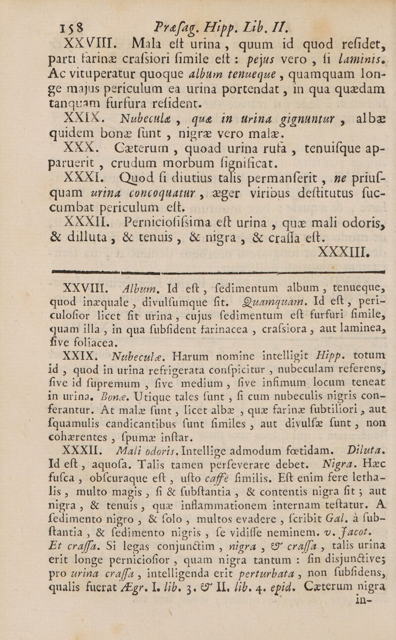 XXVIIT. Mala eit urina, quum id quod refidet, parti farinz crafsiori fimile eft : pejus vero , fi. laminis. Ac vituperatur quoque album tenzeque , quamquam lon- ge majus periculum ea urina portendat , in qua quedam tanquam furfura refident. XXIX. Nubectle , qua in urina gignuntur , albe quidem bonz fünt , nigre vero malz. XXX. Caeterum , quoad urina rufa , tenuifque ap- paruerit , crudum morbum fignificat. XXXI. Quod fi diutius talis permanferit , s priuí- quam riga concoquatur , qger viribus deíütutus fuc- cumbat periculum eft. XXXII. Perniciofifsima eft urina , que mali odoris, &amp; dilluta, &amp; tenus, &amp; nigra, &amp; craíía eft. XXXIII. inb obo ncanfeticues XXVIII. Album. ld eft, fedimentum album , tenueque, quod inzquale , divulfumque fit. Quamquam. Id eft, peri- culofior licet fit urina, cujus fedimentum eft furfuri fimile, quam illa , in qua fubfident farinacea , crafsiora , aut laminea, five foliacea. XXIX. Nabecule. Harum nomine intelligit Hipp. totum id , quod in urina refrigerata confpicitur , nubeculam referens, five id fupremum , five medium , five infimum locum teneat in urina, Zone. Utique tales funt ; fi cum nubeculis nigris con- ferantur. At malz funt , licet albe , qux farinz fubtiliori , aut Íquamulis candicantibus funt fimiles , aut. divulfz funt , non cohzrentes , fpumz inftar. XXXII. Mali odoris. Intellige admodum feetidam. — Di/uta. Id eft, aquofa. Talis tamen perfeverare debet. Nigra. Hzc fufca , obfcuraque eft, ufto café fimilis. Eft enim fere letha- lis , multo magis , fi &amp; fubftantia , &amp; contentis nigra fit ; aut nigra, &amp; tenuis, quz inflammationem internam teítatur. A. fedimento nigro , &amp; folo , multos evadere , fcribit Ga/. à (ub- ftantia , &amp; fedimento nigris, fe vidiffe neminem. v. facot. Et craffa. Si legas conjunctim , wigra , €9' craffa , talis urina erit longe perniciofior , quam nigra tantum : fin disjun&amp;ive; pro arina craffa , intelligenda erit perturbata , non fubfidens, qualis fuerat ZEgr. I. Jib. 3. Q' II. Jib. 4. epid.. Cxterum nigra in-
