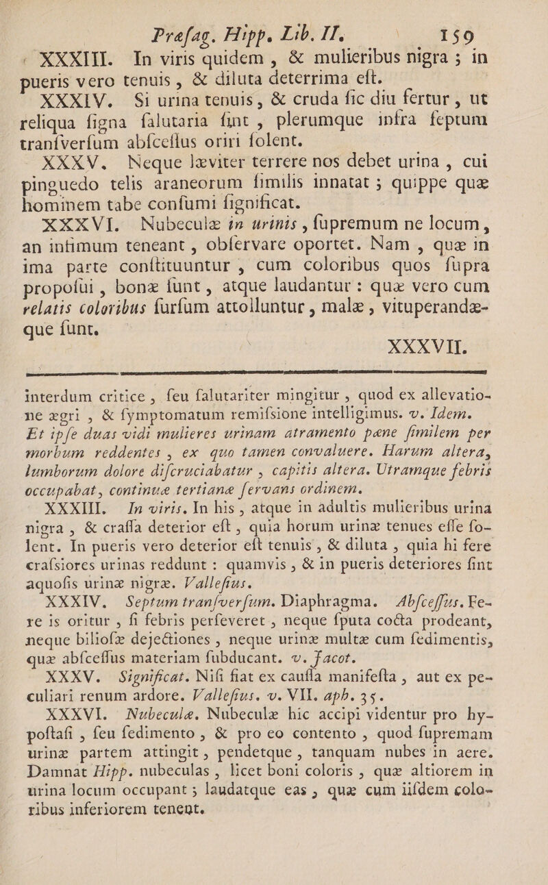 . XXXIII. In viris quidem , &amp; mulieribus nigra ; in pueris vero tenuis , &amp; diluta deterrima elt. XXXIV. Si urina tenuis , &amp; cruda fic diu fertur , ut reliqua figna falutaria fint , plerumque infra fcptum uaníverfum abfceflus oriri folent. XXXV. Neque lxviter terrere nos debet urina , cui pinguedo telis araneorum fimilis innatat ; quippe quz hominem tabe confüumi figaificat. XXXVI. Nubeculz in urinis , füpremum ne locum, an intimum teneant , oblervare oportet. Nam , quz in ima parte conítituuntur , cum coloribus quos füpra propoíüi , bona funt , atque laudantur : que vero cum relatis coloribus farfum attolluntur , male , vituperanda- que íunt. | XXXVII. interdum critice, feu falutariter mingitur , quod ex allevatio- ne zgri , &amp; fymptomatum remifsione intelligimus. v. Idem. Et ipfe duas vidi mulieres urinam. atramento pene. [rmmilem per morbum reddentes , ex quo tamen convaluere. Harum altera, lumborum dolore difcruciabatur , capitis altera. Utramque febris occupabat , continue tertiane fervans ordinem. XXXIII. In viris. In his , atque in adultis mulieribus urina nigra , &amp; craffa deterior eft ; quia horum urinz tenues effe fo- lent. In pueris vero deterior eft tenuis , &amp; diluta , quia hi fere crafsiores urinas reddunt : quamvis , &amp; in pueris deteriores fint aquofis urine nigrz. Vallefrus. XXXIV. Septum tranfoerfum. Diaphragma. — Abfceffus. Fe- re is oritur , fi febris perfeveret , neque fputa co&amp;a prodeant, neque biliofz deje&amp;iones , neque urine multe cum fedimentis, quz abfceffus materiam fubducant. v. facot. XXXV. Significat. Nifi fiat ex caufla manifeftla , aut ex pe- culiari renum ardore. Vallefrus. v. VII. apb. 35. XXXVI. Nubecule. Nubecule hic accipi videntur pro hy- poftafi , feu fedimento , &amp; pro eo contento , quod fupremam urine partem attingit , pendetque , tanquam nubes in aere. Damnat Hipp. nubeculas , licet boni coloris , quz altiorem in urina locum occupant ; laudatque eas ; qua cum iifdem colo- ribus inferiorem tenent.