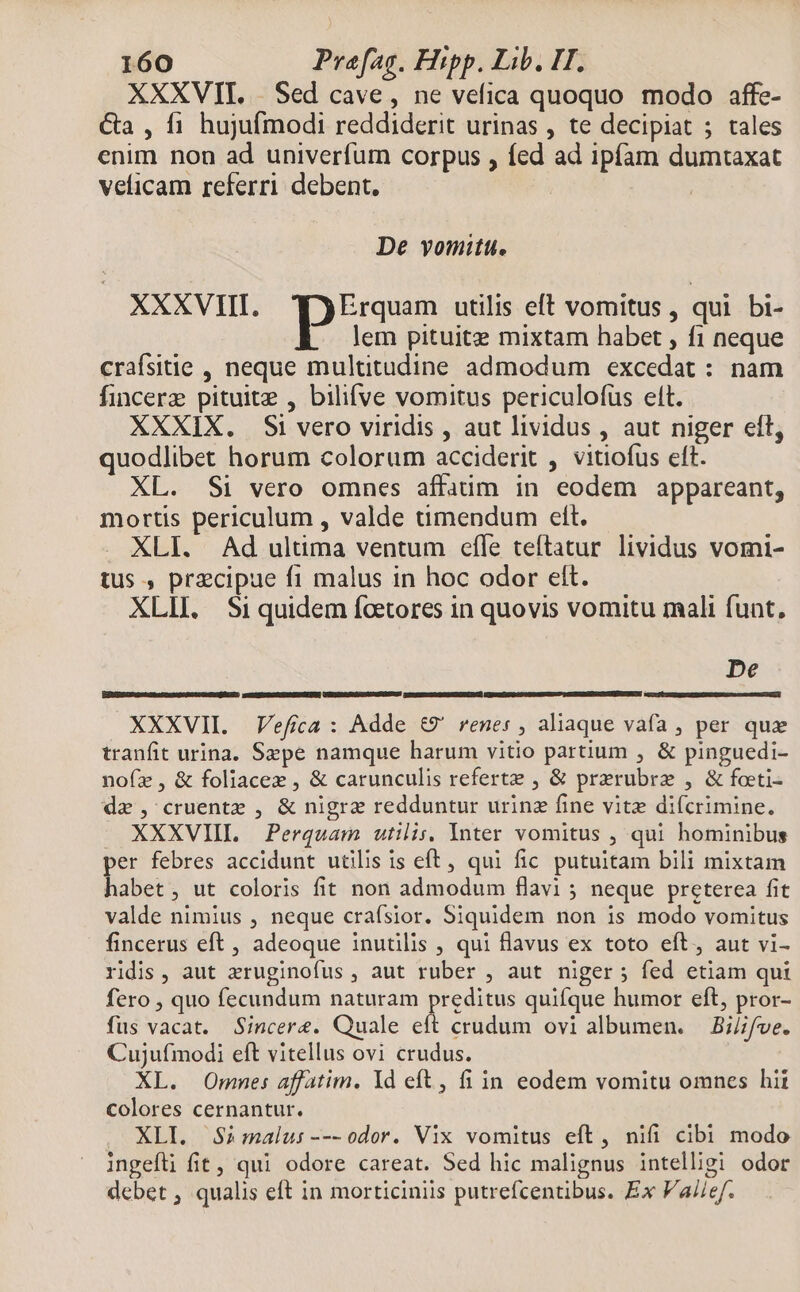 XXXVII. | Sed cave, ne vefica quoquo modo affe- &amp;a , f1 hujufmodi reddiderit urinas , te decipiat ; tales enim non ad univerfum corpus , fed ad ipfam dumtaxat veficam referri debent. De vomitu. XXXVIII. pus. utilis eft vomitus , qui bi- lem pituitz mixtam habet , f1 neque crafsitie , neque multitudine admodum excedat : nam fincerz pituitz , bilifve vomitus periculofüs elt. XXXIX. Si vero viridis , aut lividus , aut niger elt, quodlibet horum colorum acciderit , vitiofus eft. XL. Si vero omnes affaüm in eodem appareant, mortis periculum , valde timendum eft. XLI. Ad ultima ventum effe teftatur lividus vomi- tus , przcipue f1 malus in hoc odor ett. XLII. Siquidem foetores in quovis vomitu mali funt, De XXXVII. JVefica : Adde €&amp;9' renes , aliaque vafa , per quz tranfit urina. Szpe namque harum vitio partium , &amp; pinguedi- nofz, &amp; foliacez , &amp; carunculis referte , &amp; prerubre , &amp; foeti- dx, cruentz , &amp; nigrz redduntur urinz fine vite difcrimine. . XXXVIIL Perquam utilis, Inter vomitus , qui hominibus per febres accidunt utilis is eft, qui fic putuitam bili mixtam habet, ut coloris fit non admodum flavi 5 neque preterea fit valde nimius , neque craísior. Siquidem non is modo vomitus fincerus eft, adeoque inutilis , qui flavus ex toto eft, aut vi- ridis, aut zruginofus , aut ruber , aut niger ; fed etiam qui fero , quo fecundum naturam preditus quifque humor eft, pror- fus vacat. Sincere. Quale eft crudum ovi albumen. — Bi//fve. Cujufmodi eft vitellus ovi crudus. XL. Omne: affatim. 1d eft , fi in eodem vomitu omnes hit colores cernantur. XLI. Simalus ---odor. Vix vomitus eft, nifi cibi modo ingefli fit, qui odore careat. Sed hic malignus intelligi odor debet , qualis eft in morticiniis putrefcentibus. Ex Vai/ef.