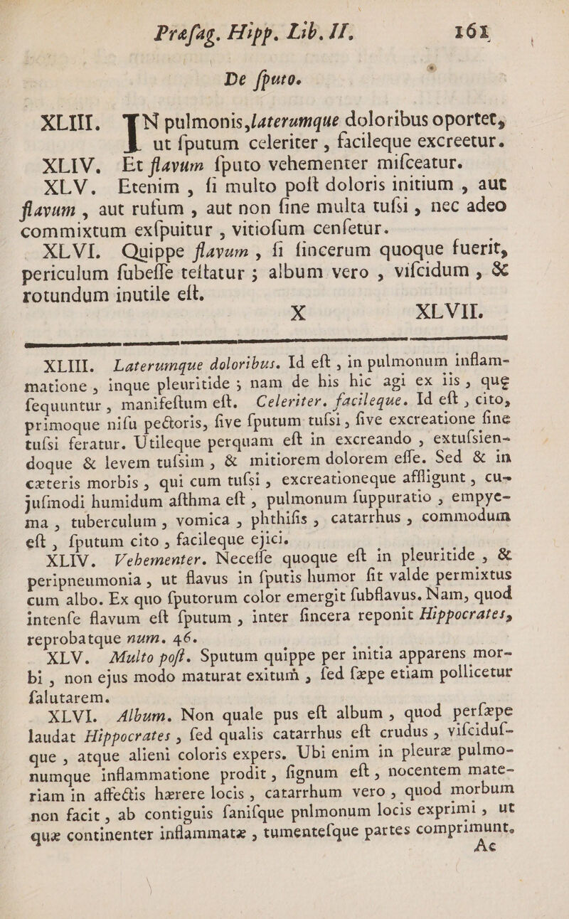 Ew De fputo. XLII. TN pulmonis,laterumque doloribus oportet, ut fputum celeriter , facileque excreetur. XLIV. Et flavum fputo vehementer mifceatur. XLV. Etenim , fi multo poít doloris initium , aut flavum , aut rufum , aut non fine multa tufsi , nec adeo commixtum exípuitur , vitiofum ceníetur. XLVI. Quippe flavum , fi fincerum quoque fuerit, periculum fubeffe teitatur ; album vero , vifcidum , & rotundum inutile elt. X XLVII. EEISRIDUEGIGIRASODETDACONG [———— C mme XLII. Laterumque doloribus. Yd eft , in pulmonum inflam- matione , inque pleuritide ; nam de his hic agi ex iis, que fequuntur , manifeftum eft. — Celeriter. facileque. Id eft , cito, primoque nifu pectoris, five fputum tuísi , five excreatione fine tuísi feratur. Utileque perquam eft in excreando , extufsien- doque & levem tufsim , & mitiorem dolorem effe. Sed & 1n cxteris morbis , qui cum tuísi , excreationeque affligunt , cu- jufinodi humidum afthma eft, pulmonum fuppuratio , empye- ma, tuberculum , vomica , phthifis , catarrhus , commoduin eft, fputum cito , facileque ejici. | XLIV. Vebementer. Neceffe quoque eft in pleuritide , & peripneumonia , ut flavus in fputis humor fit valde permixtus cum albo. Ex quo fputorum color emergit fubflavus. Nam, quod intenfe flavum eft fputum , inter fincera reponit Hippocrates, reprobatque num. 46. XLV. Multo poff. Sputum quippe per initia apparens mor- bi , non ejus modo maturat exitum ; fed (pe etiam pollicetur falutarem. XLVI. Album. Non quale pus eft album , quod perírpe laudat Hippocrates , fed qualis catarrhus eft crudus , vifciduf- que , atque alieni coloris expers. Ubi enim in pleurz pulmo- numque inflammatione prodit; fignum eft , nocentem mate- riam in affe&is hxrere locis, catarrhum vero , quod morbum non facit , ab contiguis fanifque pnlmonum locis exprimi, ut que continenter inflammatz ; tumente[que partes comprimunt, Ac