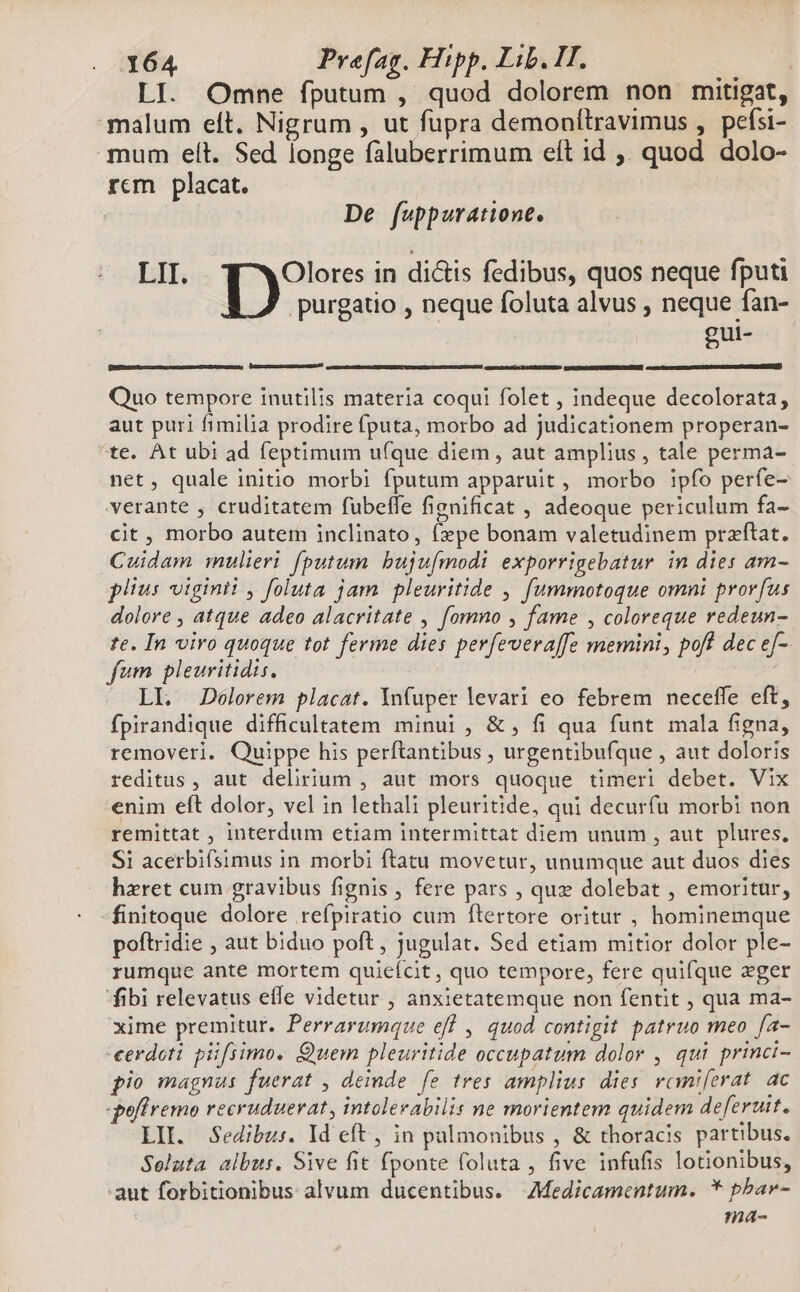 LI. Omne fputum , quod dolorem non mitigat, malum eft. Nigrum , ut fupra demonílravimus , pefsi- mum elt. Sed longe faluberrimum elt id ,, quod dolo- rcm placat. | De fuppuratione. LII. Olores in di&amp;is fedibus, quos neque fputi purgatio , neque foluta alvus , neque fan- gui- GUWTERDÓRDRSEDER mONRO alescmce Ie mcD OEIDMP LSGÜRTERENEITTT | Quo tempore inutilis materia coqui folet , indeque decolorata, aut puri fimilia prodire fputa, morbo ad judicationem properan- te. At ubi ad feptimum ufque diem , aut amplius , tale perma- net, quale initio morbi fputum apparuit , morbo ipfo perfe- verante , cruditatem fubeffe fignificat , adeoque periculum fa- cit , morbo autem inclinato, f»pe bonam valetudinem praftat. Cuidam mulieri. fputum bujuímodi exporrigebatur in dies am- plius vitginii , foluta jam. pleuritide , fummotoque omni prorfus dolore , atque adeo alacritate , fomno , fame , coloreque redeun- te. In viro quoque tot ferme dies perfeveraffe memini, pofl dec ef- fum pleuritidis. LI. JDeélorem placat. Ynfuper levari eo febrem neceffe eft, fpirandique difficultatem minui , &amp; , fi qua funt mala figna, removeri. Quippe his perftantibus , urgentibufque , aut doloris reditus, aut delirium , aut mors quoque timeri debet. Vix enim eft dolor, vel in lethali pleuritide, qui decurfu morbi non remittat , interdum etiam intermittat diem unum , aut. plures, Si acerbifsimus in morbi ftatu movetur, unumque aut duos dies haxret cum gravibus fignis , fere pars , quz dolebat , emoritur, finitoque dolore refpiratio cum ftertore oritur , hominemque poftridie , aut biduo poft , jugulat. Sed etiam mitior dolor ple- rumque ante mortem quieícit, quo tempore, fere quifque zger fibi relevatus efle videtur , anxietatemque non fentit , qua ma- xime premitur. Perrarumque eff , quod contigit patruo meo fa- cerdeti püfiimo. Quem pleuritide occupatum dolor , qui princi- pio magnus fuerat , deinde fe tres amplius dies vomniferat. ac -poffremo recruduerat, intolerabilis ne morientem quidem deferuit. LII. Sedibus. Id eft , in pulmonibus , &amp; thoracis partibus. Seluta albus. Sive fit fponte foluta , five infufis lotionibus, aut forbitionibus alvum ducentibus. AMedicamentum. * pbar- ma-