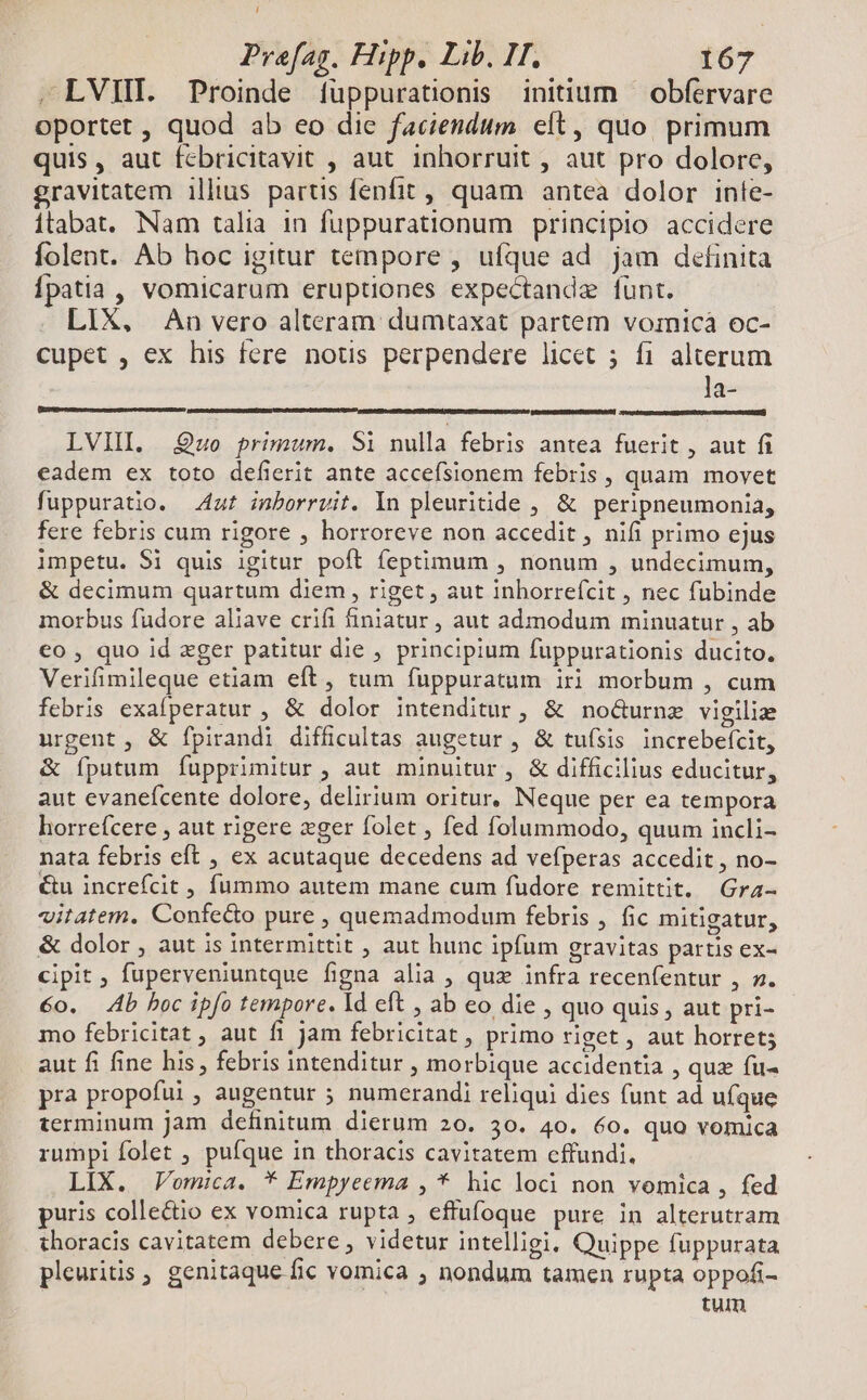 L Prafag. Hipp. Lib. II. 167 .LVIH. Proinde füppurationis initium — obférvare oportet , quod ab eo die faciendum elt, quo. primum quis, aut fcbricitavit , aut inhorruit , aut pro dolore, gravitatem illius partis fenfit , quam antea dolor inte- itabat. Nam talia in fuppurationum principio accidere folent. Ab hoc igitur tempore , ufque ad jam detinita Ípatia , vomicarum eruptiones expectandze funt. LIX, An vero alteram dumtaxat partem vornicà oc- cupet , ex his fere notus perpendere licet ; fi alterum la- LVIII. Quo primum. Si nulla febris antea fuerit , aut fi eadem ex toto defierit ante accefsionem febris, quam movet fuppuratio. uf inborruit. In pleuritide , &amp; peripneumonia, fere febris cum rigore , horroreve non accedit , nifi primo ejus impetu. Si quis igitur poft feptimum , nonum , undecimum, &amp; decimum quartum diem , riget , aut inhorrefcit , nec fubinde morbus fudore aliave crifi finiatur , aut admodum minuatur , ab €o , quo id xger patitur die , principium fuppurationis ducito. Verifimileque etiam eft, tum fuppuratum iri morbum , cum febris exafperatur , &amp; dolor intenditur, &amp; noGurnz vigilie urgent, &amp; fpirandi difficultas augetur , &amp; tufsis increbefcit, &amp; íputum fupprimitur , aut minuitur, &amp; difficilius educitur, aut evanefcente dolore, delirium oritur, Neque per ea tempora horrefcere , aut rigere zger folet , fed folummodo, quum incli- nata febris eft , ex acutaque decedens ad vefperas accedit , no- €&amp;u increfcit , fummo autem mane cum fudore remittit. Gra- vitatem. Confe&amp;o pure , quemadmodum febris , fic mitigatur, &amp; dolor , aut is intermittit , aut hunc ipfum gravitas partis ex- cipit , fuperveniuntque figna alia , quz infra recenfentur , ». 6o. Ab boc ipfo tempore. Id eft , ab eo die , quo quis , aut pri- mo febricitat , aut fi jam febricitat , primo riget , aut horret; aut fi fine his, febris intenditur , morbique accidentia , quz fu- pra propofui, augentur ; numerandi reliqui dies funt ad uíque terminum jam definitum dierum 20. 30. 40. 60. quo vomica rumpi folet , pufque in thoracis cavitatem cffundi. LIX. Vomica. * Empyeema , * hic loci non vomica , fed puris colle&amp;io ex vomica rupta , effufoque pure in alterutram thoracis cavitatem debere, videtur intelligi, Quippe fuppurata pleuritis , genitaque fic vomica ; nondum tamen rupta oppofi- tum