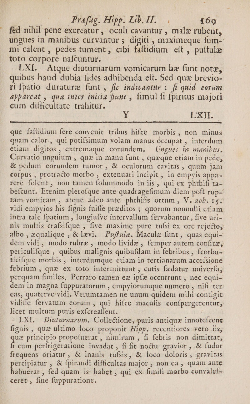fed nihil pene excreatur , oculi cavantur , malz rubent, ungues in manibus curvantur ; digiti , maximeque füm-: mi calent , pedes tument , cibi fafüdium eít , puttul toto corpore nafcuntur. : LXI. Atque diuturnarum vomicarum hz funt notz, quibus haud dubia fides adhibenda eít. Sed quz brevio- rípatio durature funt, frc indicantur :— fi quid. eorum appareat , qua inter initia fiunt , limul fi fpirius majori cum difficultate trahitur. bi EXIES ques er RE RE eg que fafüdium fere convenit tribus hifce morbis, non minus quam calor., qui potiífsimum volam manus occupat , interdum etiam digitos , extremaque eorundem. — Ungzes in manibus. Curvatio unguium , quz in manu funt , queque etiam in pede, & pedum eorundem tumor , & oculorum cavitas , quum jam corpus , protrado morbo , extenuari incipit , in empyis appa- rere folent , non tamen folummodo in iis , qui ex phthifi ta- befcunt. Etenim plerofque ante quadragefimum diem poft rup- tam vomicam , atque adeo ante phthifis ortum , V. aph. 15. vidi empyios his fignis fuiffe przditos ; quorum nonnulli etiam intra tale fpatium , lonigiufve intervallum fervabantur, five uri- nis multis crafsifque , five maxime pure tufsi ex ore rejecto, albo, equalique , & levi. Puffule. Macule funt , quas equi- dem vidi, modo rubrz , modo livide , femper autem confit, periculifque , quibus malignis quibufdam in febribus , fcorbu-- ticifque morbis , interdumque etiam in tertianarum accefsione febrium , que ex toto intermittunt , cutis fedatur univería, perquam fimiles, Perraro tamen ez ipf occurrunt ; nec equi- dem in magna fuppuratorum , empyiorumque numero , nifi ter eas, quaterve: vidi. Verumtamen ne unum quidem mihi contigit vidiffe fervatum eorum , qui hifce maculis confpergerentur, licet multum puris exícreatient. - LXI. Diuturnarum. Colle&ione, puris antique innoteícent fignis , qux ultimo loco proponit H;pp. recentiores vero iis, qui principlo propofuerat , nimirum , fi febris non dimittat, fi cum pertrigeratione invadat , fi fit no&u gravior , & fudor frequens orlatur , & inanis tufsis, & loco doloris, gravitas percipiatur , & fpirandi difficultas major , non ea , quam ante habuerat , fed quam is: habet , qui ex. fimili morbo convalef- ceret , fine fuppuratione.