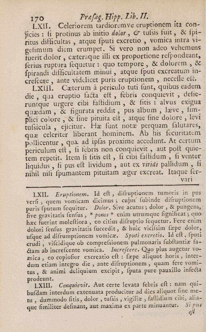 LXII. Celeriorem tardioremve eruptionem ita con- jiciés : ti. protinus ab initio dolor , € tufsis fuit, & fpi- ritus difficultas , atque fputi excretio , vomica intra vi- elimum diem erumpet. Si vero non adco vehemens fuerit dolor , cateraque illi ex proportione refpondeant, ferius ruptura fequetur : quo tempore , & dolorem , & fpirandi difficultatem minui , atque fputi excreatum in- crefcere , ante vidclicet puris eruptionem , necefle eit. LXill. Ceterum à periculo tuti fant, quibus eadem die, qua eruptio facta elt , febris conquievit , defre- runtque urgere cibi faftidium , & fius : alvus exigua quedam , & figurata reddit , pus album , lzve , fim- plici colore , & Íine pituita eit , atque fine dolore , levi tuísicula , ejicitur. He funt note perquam falutares, que celeriter liberant hominem. Ab his fecuritatem pollicentur , quz ad ipfas proxime accedunt. At certum periculum ett , 1 febris non conquievit , aut poft quie- tem repetit. Item fi fitis eit , f cibi fattidum , fi venter liquidus , fi pus eft lividum , aut ex viridi pallidum , fi nihil nifi fpumantem pituitam eger excreat. Itaque fcr- | vari p————— — ÀÓ —— — — Á— LXI. Ergptionem. ld eft, difruptionem tumoris in pus verfi , quem vomicam dicimus 5 cujus fubinde difruptionem puris fputum fequitur. Dolor. Sive acutus dolor , & pungens, five gravitatis fenfus , * pono; * enim utrumque fignificat ; quo hzc fuerint moleftiora , eo citius difruptio fequetur. Fere enim dolori fenfus gravitatis fuccedit, & huic vidiísim fzpe dolor, ufque ad difrumptionem vomicz. Sputi excretio. Id eft, fputi crudi; vifcidique ob comprefsionem pulmonaris fubftantiz fa- &am ab increfcente vomica. Increfcere. Quo plus augetur vo- mica, eo copiofior excreatio eft : fxpe aliquot horis , inter- dum etiam integro die , ante difruptionem , quam fere vomi- tus, & animi dcliquium excipit, fputa pure pauxillo infecta prodeunt. LXIIL Conquievit. Aut certe levata febris eft : nam qui- bu(dam interdum extenuata producitur ad dies aliquot fine me- tt , dummodo fitis, dolor , tuísis , vigiliz ; faftidium cibi, alia- que fimiliter definant, aut maxima ex parte minuantur. $7 pa efi