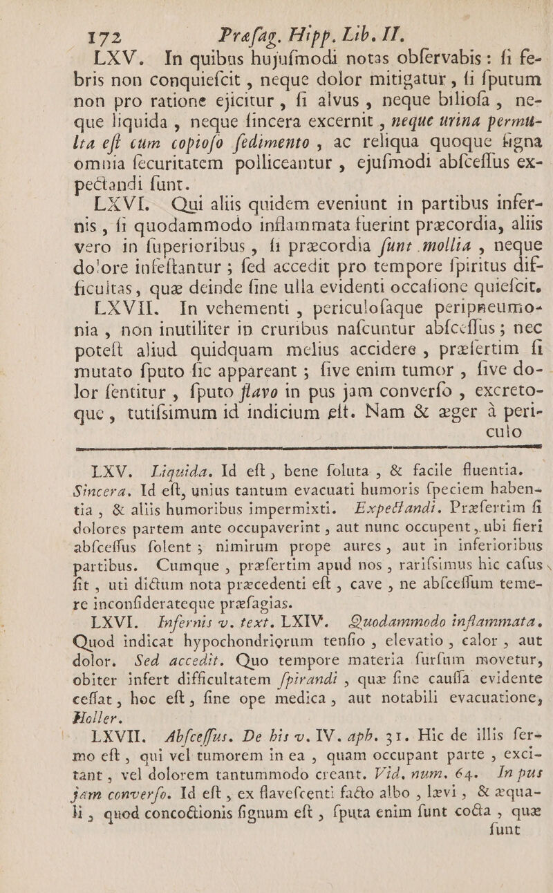 LXV. In quibus hujufmodi notas obfervabis : fi fe- bris non conquiefcit , neque dolor mitigatur , f1 fputum non pro ratione ejicitur , f1 alvus , neque biliofa , ne- que liquida , neque fincera excernit , neque trina permu- lta efl cum copiofo fédimento , ac reliqua quoque figna pectandi funt. LXVI. Qui aliis quidem eveniunt in partibus infer- nis , íi quodammodo intlammata fuerint przcordia, alus vero in fuperioribus , f1 praecordia funt mollia , neque dolore infeftantur ; fed accedit pro tempore fpiritus dif- ficultas, qua deinde fine ulla evidenti occafione quiefcit. LXVII. In vehementi , periculofaque peripaeumo- nia, non inutiliter ip cruribus nafcuntur abíccffus ; nec poteft aliud quidquam mclius accidere , praefertim |f lor fentitur , fputo flavo in pus jam converfo , excreto- que, tutifsimum id indicium elt. Nam & eger à pert- | culo LXV. Liquida. Id eft, bene foluta , & facile fluentia. Sincera. Id eft, unius tantum evacuati humoris fpeciem haben- tia, & aliis humoribus impermixti. Expedandi. Prafertim fi dolores partem ante occupaverint , aut nunc occupent , ubi fieri abíceffus folent ; nimirum prope aures, aut in inferioribus partibus. Cumque , praefertim apud nos , rarifsimus hic cafus fit, uti didum nota precedenti eft , cave , ne abíceflum teme- rc inconfiderateque prafagias. LXVI. Infernis v. text. LXIV. —.:Quodammodo inflammata. Quod indicat hypochondrigrum tenfio , elevatio , calor , aut dolor. Sed accedit. Quo tempore materia furfum movetur, obiter infert difficultatem /pirandi , qux fine cauffa evidente ceffat, hoc eft, fine ope medica, aut notabili evacuatione; Foller. LXVII. Abfceffus. De bis v. IV. apb. 31. Hic de illis fer- mo eft, qui vel tumorem in ea , quam occupant parte , exci- tant, vel dolorem tantummodo creant. Vid. num. 64. In pus jam converfo. Yd eft , ex flavefcenti fa&o albo , Izvi , & zqua- li, quod conco&ionis fignum eft , fputa enim funt som quae unt b